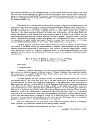 56
tan querida y dulce! Me hizo la confidencia de que ya pronto morirá. No le ha dicho nada a Lucy, y me
hizo prometer guardar el secreto; su médico le ha dicho que dentro de unos meses, a lo sumo, va a morir,
pues su corazón se esta debilitando. En cualquier momento, incluso ahora, una impresión repentina le
produciría casi seguramente la muerte. ¡Ah! Hicimos bien en no contarle lo ocurrido aquella terrible noche
de sonambulismo de Lucy.
17 de agosto. No he escrito nada durante dos días seguidos. No he tenido ganas de hacerlo. Una
especie de oscuro sino parece estarse cirniendo sobre nuestra felicidad. Ninguna noticia de Jonathan, y
Lucy parece estar cada vez más débil, mientras las horas de su madre se están acercando al desenlace
final. No comprendo cómo Lucy se esta apagando como lo hace. Come bien y duerme bien, y goza del
aire fresco; pero todo el tiempo las rosas en sus mejillas están marchitándose y día a día se vuelve más
débil y más lánguida; por las noches la escucho boqueando como si le faltara el aire. Siempre tengo la
llave de la puerta atada a mi puño durante la noche, pero ella se levanta y camina de un lado a otro del
cuarto, y se sienta ante la abierta ventana. Anoche la encontré reclinándose hacia afuera, y cuando traté
de despertarla no pude; estaba desmayada. Cuando conseguí hacer que volviera en sí estaba
sumamente débil y lloraba quedamente entre largos y dolorosos esfuerzos por aspirar aire.
Cuando le pregunté como había podido ir hacia la ventana, sacudió la cabeza y la volvió hacia el
otro lado de la almohada. Espero que su enfermedad no se deba a ese malhadado piquete de alfiler.
Observé su garganta una vez que se hubo dormido, y las punturas no parecían haber sanado. Todavía
están abiertas las cicatrices, e incluso más anchas que antes; sus bordes aparecen blanquecinos, como
pequeñas manchas blancas con centros rojos. A menos que sanen en uno o dos días, insistiré en que las
vea el médico.
Carta de Samuel F. Billington e hijo, procuradores, en Whitby,
a los señores Carter, Paterson y Cía., en Londres
17 de agosto
"Estimados señores:
"Anexas a la presente les enviamos las mercancías enviadas por el Gran Ferrocarril del Norte.
Las mismas han de ser entregadas en Carfax, cerca de Purfleet, inmediatamente después de recibirse
las mercancías en la estación de King's Cross. Actualmente la casa está vacía, pero les enviamos
también las llaves, todas ellas rotuladas.
"Sírvanse depositar las cajas, cincuenta en total, las cuales constituyen el envío, en el edificio
parcialmente derruido que forma parte de la casa, y que está marcado con 'A' en el plano esquemático
que les enviamos. Su agente reconocerá fácilmente el lugar, ya que es la antigua capilla de la mansión.
Las mercancías, salen por tren a las 9:30 de la noche; llegarán a King's Cross mañana por la tarde a las
4:30. Como nuestro cliente desea que la entrega se haga lo más rápidamente posible, mucho les
agradeceríamos que tuvieran preparada alguna gente en King's Cross a la hora indicada, para efectuar el
traslado de la mercancía a su destino. Para evitar cualquier demora posible debida a trámites de rutina,
tales como pagos en sus departamentos, les enviamos anexo cheque por diez libras (£ 10), cuyo recibo
le agradeceríamos nos remitieran. Si los gastos son inferiores a esta cantidad, pueden devolver el saldo;
si son más, les enviaremos de inmediato un cheque por la diferencia al tener noticias de ustedes. Al
terminar la entrega, sírvanse dejar las llaves en el corredor principal de la casa, donde el propietario
pueda recogerlas al entrar en la casa mediante la llave que él posee.
"Por favor no piensen que nos excedemos en los límites de la cortesía mercantil, al insistir por
todos los medios en que efectúen este trabajo con la mayor rapidez posible.
"Quedamos de ustedes, estimados señores, sus Attos. y Ss. Ss.
SAMUEL F. BILLINGTON E HIJO "
 
