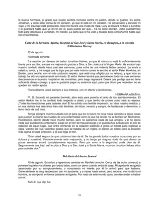 58
la buena hermana, al grado que puedo sentirla húmeda contra mi pecho, donde la guardo. Es sobre
Jonathan, y debe estar cerca de mi corazón, ya que él está en mi corazón. He proyectado y previsto mi
viaje, y mi equipaje está preparado. Sólo me llevaré una muda de ropa; Lucy se llevará mi baúl a Londres
y lo guardará hasta que yo envíe por él, pues puede ser que... Ya no debo escribir. Debo guardármelo
todo para decírselo a Jonathan, mi marido. La carta que él ha visto y tocado debe confortarme hasta que
nos encontremos.
Carta de la hermana Agatha, Hospital de San José y Santa María, en Budapest, a la señorita
Willhelmina Murray
12 de agosto
“Estimada señorita:
"Le escribo por deseos del señor Jonathan Harker, ya que él mismo no está lo suficientemente
fuerte para escribir, aunque va mejorando gracias a Dios, a San José y a la Virgen María. Ha estado bajo
nuestro cuidado desde hace casi seis semanas, pues sufre de una violenta fiebre cerebral. Le envía a
usted su amor, y me ruega que le diga que por este mismo correo le escribo al señor Peter Hawkins, en
Exéter, para decirle, con el más profundo respeto, que está muy afligido por su retraso, y que todo su
trabajo ha sido completamente terminado. El señor Harker tendrá que permanecer todavía unas semanas
descansando en nuestro hospital en las montañas, pero luego regresará. Desea que yo diga que no tiene
suficiente dinero consigo, y que le gustaría pagar su estancia aquí, para que otros que necesiten no se
queden sin recibir ayuda.
"Considéreme usted siempre a sus órdenes, con mi afecto y bendiciones,
HERMANA AGATHA.
"P. D. Estando mi paciente dormido, abro esta para ponerla al tanto de los acontecimientos. El
señor Harker me lo ha contado todo respecto a usted, y que dentro de pronto usted será su esposa.
¡Todas las bendiciones para ustedes dos! Él ha sufrido una terrible impresión, así dice nuestro médico, y
en sus delirios sus desvaríos han sido terribles; de lobos, veneno y sangre, de fantasmas y demonios, y
temo decir de qué más.
Tenga siempre mucho cuidado con él para que en lo futuro no haya nada parecido a estas cosas
que puedan excitarlo; las huellas de una enfermedad como la que ha tenido no se borran tan fácilmente.
Hubiéramos escrito desde hace mucho tiempo, pero no sabíamos nada de sus amigos, y él no decía
nada que pudiéramos entenderle. Llegó en el tren de Klausenburgo y el guardia fue avisado por el jefe de
estación de aquel lugar, que entró corriendo en la estación pidiendo a gritos un billete para regresar a
casa. Viendo por sus violentos gestos que se trataba de un inglés, le dieron un billete para la estación
más lejana en esta dirección, a la que llega el tren.
"Esté usted segura de que cuidamos bien de él. Se ha ganado todos nuestros corazones por su
dulzura y suavidad. Verdaderamente está mejorando, y no tengo ya ninguna duda de que dentro de
pocas semanas estará completamente repuesto. Pero por amor a la seguridad cuide bien de él.
Seguramente que hay, así le pido a Dios y a San José y a Santa María, muchos, muchos felices años
para ustedes dos."
Del diario del doctor Seward
19 de agosto. Extraños y repentinos cambios en Renfield anoche. Cerca de las ocho comenzó a
ponerse inquieto y a olfatear por todos lados, como un perro cuando anda de caza. Mi ayudante se quedó
asombrado por su comportamiento, y conociendo mi interés por él lo animó para que hablara.
Generalmente es muy respetuoso con mi ayudante, y a veces hasta servil; pero anoche, me ha dicho el
hombre, se comportó en forma bastante arrogante. Por nada de este mundo quiso condescender a hablar
con él.
Todo lo que dijo fue:
 