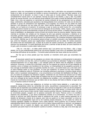 6
pasamos, todos mis compañeros se persignaron ante ellas. Aquí y allá había una campesina arrodillada
frente a un altar, sin que siquiera se volviera a vernos al acercarnos, sino que más bien parecía, en el
arrobamiento de la devoción, no tener ni ojos ni oídos para el mundo exterior. Muchas cosas eran
completamente nuevas para mí; por ejemplo, hacinas de paja en los árboles, y aquí y allá, muy bellos
grupos de sauces llorones, con sus blancas ramas brillando como plata a través del delicado verde de las
hojas. Una y otra vez pasamos un carromato (la carreta ordinaria de los campesinos) con su vértebra
larga, culebreante, calculada para ajustarse a las desigualdades de la carretera. En cada uno de ellos iba
sentado un grupo de campesinos que regresaban a sus hogares, los checos con sus pieles de oveja
blancas y los eslovacos con las suyas de color. Estos últimos llevaban a guisa de lanzas sus largas
duelas, con un hacha en el extremo. Al comenzar a caer la noche se sintió mucho frío, y la creciente
penumbra pareció mezclar en una sola bruma la lobreguez de los árboles, robles, hayas y pinos, aunque
en los valles que corrían profundamente a través de los surcos de las colinas, a medida que ascendíamos
hacia el desfiladero, se destacaban contra el fondo de la tardía nieve los oscuros abetos. Algunas veces,
mientras la carretera era cortada por los bosques de pino que parecían acercarse a nosotros en la
oscuridad, grandes masas grisáceas que estaban desparramadas aquí y allá entre los árboles producían
un efecto lóbrego y solemne, que hacía renacer los pensamientos y las siniestras fantasías engendradas
por la tarde, mientras que el sol poniente parecía arrojar un extraño consuelo a las fantasmales nubes
que, entre los Cárpatos, parece que vagabundean incesantemente por los valles. En ciertas ocasiones
las colinas eran tan empinadas que, a pesar de la prisa de nuestro conductor, los caballos sólo podían
avanzar muy lentamente. Yo quise descender del coche y caminar al lado de ellos, tal como hacemos en
mi país, pero el cochero no quiso saber nada de eso.
—No; no —me dijo—, no debe usted caminar aquí. Los perros son muy fieros —dijo, y luego
añadió, con lo que evidentemente parecía ser una broma macabra, pues miró a su alrededor para captar
las sonrisas afirmativas de los demás—: Ya tendrá usted suficiente que hacer antes de irse a dormir.
Así fue que la única parada que hizo durante un momento sirvió para que encendiera las
lámparas.
Al oscurecer pareció que los pasajeros se volvían más nerviosos y continuamente le estuvieron
hablando al cochero uno tras otro, como si le pidieran que aumentara la velocidad. Fustigó a los caballos
inmisericordemente con su largo látigo, y con salvajes gritos de aliento trató de obligarlos a mayores
esfuerzos. Entonces, a través de la oscuridad, pude ver una especie de mancha de luz gris adelante de
nosotros, como si hubiese una hendidura en las colinas. La intranquilidad de los pasajeros aumentó; el
loco carruaje se bamboleó sobre sus grandes resortes de cuero, y se inclinó hacia uno y otro lado como
un barco flotando sobre un mar proceloso. Yo tuve que sujetarme. El camino se hizo más nivelado y
parecía que volábamos sobre él. Entonces, las montañas parecieron acercarse a nosotros desde ambos
lados, como si quisiesen estrangularnos, y nos encontramos a la entrada del desfiladero de Borgo. Uno
por uno todos los pasajeros me ofrecieron regalos, insistiendo de una manera tan sincera que no había
modo de negarse a recibirlos. Desde luego los regalos eran de muy diversas y extrañas clases, pero cada
uno me lo entregó de tan buena voluntad, con palabras tan amables, y con una bendición, esa extraña
mezcla de movimientos temerosos que ya había visto en las afueras del hotel en Bistritz: el signo de la
cruz y el hechizo contra el mal de ojo.
Entonces, al tiempo que volábamos, el cochero se inclinó hacia adelante y, a cada lado, los
pasajeros, apoyándose sobre las ventanillas del coche, escudriñaron ansiosamente la oscuridad. Era
evidente que se esperaba que sucediera algo raro, pero aunque le pregunté a cada uno de los pasajeros,
ninguno me dio la menor explicación. Este estado de ánimo duró algún tiempo, y al final vimos cómo el
desfiladero se abría hacia el lado oriental. Sobre nosotros pendían oscuras y tenebrosas nubes, y el aire
se encontraba pesado, cargado con la opresiva sensación del trueno. Parecía como si la cordillera
separara dos atmósferas, y que ahora hubiésemos entrado en la tormentosa. Yo mismo me puse a
buscar el vehículo que debía llevarme hasta la residencia del conde. A cada instante esperaba ver el
destello de lámparas a través de la negrura, pero todo se quedó en la mayor oscuridad. La única luz
provenía de los parpadeantes rayos de luz de nuestras propias lámparas, en las cuales los vahos de
nuestros agotados caballos se elevaban como nubes blancas. Ahora pudimos ver el arenoso camino
extendiéndose blanco frente a nosotros, pero en él no había ninguna señal de un vehículo. Los pasajeros
se reclinaron con un suspiro de alegría, que parecía burlarse de mi propia desilusión. Ya estaba
pensando qué podía hacer en tal situación cuando el cochero, mirando su reloj, dijo a los otros algo que
 