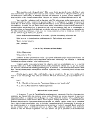 62
"Bien, querida, ¿qué más puedo decir? Sólo puedo decirte que soy la mujer más feliz de todo
este ancho mundo, y que yo no tenía nada que darle excepto a mí misma, mi vida y mi confianza, y que
con estas cosas fue mi amor y mi deber por todos los días de mi vida. Y, querida, cuando me besó, y me
atrajo hacia él con sus pobres débiles manos, fue como una plegaria muy solemne entre nosotros dos...
"Lucy, querida, ¿sabes por qué te digo todo esto? No sólo porque es tan dulce para mí, sino
también porque tú has sido, y eres mi más querida amiga. Fue mi privilegio ser tu amiga y guía cuando tú
saliste del aula de la escuela para prepararte en el mundo de la vida. Quiero verte ahora, y con los ojos
de una esposa muy feliz, a lo que me ha conducido el deber, para que en tu propia vida de matrimonio tú
también puedas ser tan feliz como yo. Mi querida, que Dios Todopoderoso haga que tu vida sea todo lo
que promete ser: un largo día de brillante sol, sin vientos adversos, sin olvidar el deber, sin desconfianza.
No debo desearte que no tengas penas, pues eso nunca puede ser; pero si te deseo que siempre seas
tan feliz como lo soy yo ahora. Adiós, querida.
Pondré esta carta inmediatamente en el correo, y quizá te escriba muy pronto otra vez.
Debo terminar ya, pues Jonathan está despertando. ¡Debo atender a mi marido!
"Quien siempre te quiere,
MINA HARKER"
Carta de Lucy Westenra a Mina Harker
Whitby, 30 de agosto
"Mi queridísima Mina:
"Océanos de amor y millones de besos, y que pronto estés en tu propio hogar con tu marido. Me
gustaría que regresaran pronto para que pudieran pasar cierto tiempo aquí con nosotros. El fuerte aire
restablecería pronto a Jonathan; lo ha logrado conmigo.
Tengo un apetito voraz, estoy llena de vida y duermo bien. Les agradará saber que ya no camino
dormida. Creo que no me he movido de la cama durante una semana, esto es, una vez que me acuesto
por la noche. Arthur dice que me estoy poniendo gorda. A propósito, se me olvidó decirte que Arthur está
aquí. Damos grandes paseos, cabalgamos, remamos, jugamos al tenis y pescamos juntos; lo quiero más
que nunca.
Me dice, que me quiere más: pero lo dudo, porque al principio me dijo que no me podía querer
más de lo que me quería ya. Pero estas son tonterías. Ahí está, llamándome, así es que nada más por
hoy.
LUCY
“P. D. —Mamá te envía recuerdos. Parece estar bastante mejor la pobrecita.”
“P. D. otra vez. Nos casaremos el 28 de septiembre.”
Del diario del doctor Seward
20 de agosto. El caso de Renfield se hace cada vez más interesante. Por ahora hemos podido
establecer que hay períodos de descenso en su pasión. Durante una semana después de su primer
ataque se mantuvo en perpetua violencia. Luego, una noche, justamente al alzarse la luna, se tranquilizó,
y estuvo murmurando para sí mismo: "Ahora puedo esperar; ahora puedo esperar." El asistente me vino
a llamar, por lo que corrí rápidamente abajo para echarle una mirada. Todavía estaba con la camisa de
fuerza y en el cuarto de seguridad; pero la expresión congestionada había desaparecido de su rostro, y
sus ojos tenían algo de su antigua súplica; casi podría decir de su "rastrera" suavidad. Quedé satisfecho
con su condición actual y di órdenes para que lo soltaran. Mis ayudantes vacilaron, pero finalmente
llevaron a cabo mis deseos sin protestar. Una cosa extraña fue que el paciente tuvo suficiente buen
 