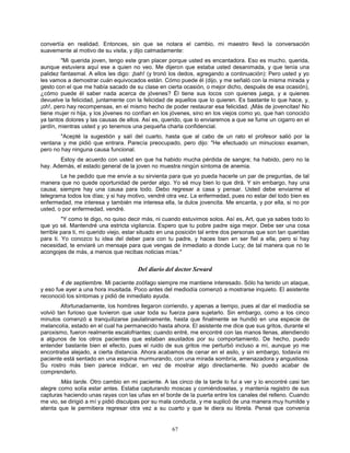 67
convertía en realidad. Entonces, sin que se notara el cambio, mi maestro llevó la conversación
suavemente al motivo de su visita, y dijo calmadamente:
"Mi querida joven, tengo este gran placer porque usted es encantadora. Eso es mucho, querida,
aunque estuviera aquí ese a quien no veo. Me dijeron que estaba usted desanimada, y que tenía una
palidez fantasmal. A ellos les digo: ¡bah! (y tronó los dedos, agregando a continuación): Pero usted y yo
les vamos a demostrar cuán equivocados están. Cómo puede él (dijo, y me señaló con la misma mirada y
gesto con el que me había sacado de su clase en cierta ocasión, o mejor dicho, después de esa ocasión),
¿cómo puede él saber nada acerca de jóvenes? Él tiene sus locos con quienes juega, y a quienes
devuelve la felicidad, juntamente con la felicidad de aquellos que lo quieren. Es bastante lo que hace, y,
¡oh!, pero hay recompensas, en el mismo hecho de poder restaurar esa felicidad. ¡Más de jovencitas! No
tiene mujer ni hija, y los jóvenes no confían en los jóvenes, sino en los viejos como yo, que han conocido
ya tantos dolores y las causas de ellos. Así es, querido, que lo enviaremos a que se fume un cigarro en el
jardín, mientras usted y yo tenemos una pequeña charla confidencial.
"Acepté la sugestión y salí del cuarto, hasta que al cabo de un rato el profesor salió por la
ventana y me pidió que entrara. Parecía preocupado, pero dijo: "He efectuado un minucioso examen,
pero no hay ninguna causa funcional.
Estoy de acuerdo con usted en que ha habido mucha pérdida de sangre; ha habido, pero no la
hay. Además, el estado general de la joven no muestra ningún síntoma de anemia.
Le he pedido que me envíe a su sirvienta para que yo pueda hacerle un par de preguntas, de tal
manera que no quede oportunidad de perder algo. Yo sé muy bien lo que dirá. Y sin embargo, hay una
causa; siempre hay una causa para todo. Debo regresar a casa y pensar. Usted debe enviarme el
telegrama todos los días; y si hay motivo, vendré otra vez. La enfermedad, pues no estar del todo bien es
enfermedad, me interesa y también me interesa ella, la dulce jovencita. Me encanta, y por ella, si no por
usted, o por enfermedad, vendré.
"Y como te digo, no quiso decir más, ni cuando estuvimos solos. Así es, Art, que ya sabes todo lo
que yo sé. Mantendré una estricta vigilancia. Espero que tu pobre padre siga mejor. Debe ser una cosa
terrible para ti, mi querido viejo, estar situado en una posición tal entre dos personas que son tan queridas
para ti. Yo conozco tu idea del deber para con tu padre, y haces bien en ser fiel a ella; pero si hay
necesidad, te enviaré un mensaje para que vengas de inmediato a donde Lucy; de tal manera que no te
acongojes de más, a menos que recibas noticias mías."
Del diario del doctor Seward
4 de septiembre. Mi paciente zoófago siempre me mantiene interesado. Sólo ha tenido un ataque,
y eso fue ayer a una hora inusitada. Poco antes del mediodía comenzó a mostrarse inquieto. El asistente
reconoció los síntomas y pidió de inmediato ayuda.
Afortunadamente, los hombres llegaron corriendo, y apenas a tiempo, pues al dar el mediodía se
volvió tan furioso que tuvieron que usar toda su fuerza para sujetarlo. Sin embargo, como a los cinco
minutos comenzó a tranquilizarse paulatinamente, hasta que finalmente se hundió en una especie de
melancolía, estado en el cual ha permanecido hasta ahora. El asistente me dice que sus gritos, durante el
paroxismo, fueron realmente escalofriantes; cuando entré, me encontré con las manos llenas, atendiendo
a algunos de los otros pacientes que estaban asustados por su comportamiento. De hecho, puedo
entender bastante bien el efecto, pues el ruido de sus gritos me perturbó incluso a mí, aunque yo me
encontraba alejado, a cierta distancia. Ahora acabamos de cenar en el asilo, y sin embargo, todavía mi
paciente está sentado en una esquina murmurando, con una mirada sombría, amenazadora y angustiosa.
Su rostro más bien parece indicar, en vez de mostrar algo directamente. No puedo acabar de
comprenderlo.
Más tarde. Otro cambio en mi paciente. A las cinco de la tarde lo fui a ver y lo encontré casi tan
alegre como solía estar antes. Estaba capturando moscas y comiéndoselas, y mantenía registro de sus
capturas haciendo unas rayas con las uñas en el borde de la puerta entre los canales del relleno. Cuando
me vio, se dirigió a mí y pidió disculpas por su mala conducta, y me suplicó de una manera muy humilde y
atenta que le permitiera regresar otra vez a su cuarto y que le diera su libreta. Pensé que convenía
 