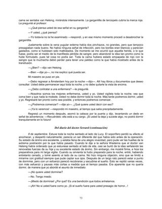 73
cama se sentaba van Helsing, mirándola intensamente. La gargantilla de terciopelo cubría la marca roja.
Le pregunté al profesor:
—¿Qué piensa usted de esa señal en su garganta?
—Y usted, ¿qué piensa?
—Yo todavía no la he examinado —respondí, y en ese mismo momento procedí a desabrochar la
gargantilla.
Justamente sobre la vena yugular externa había dos pinchazos, no grandes, pero que tampoco
presagiaban nada bueno. No había ninguna señal de infección, pero los bordes eran blancos y parecían
gastados, como si hubiesen sido maltratados. De momento se me ocurrió que aquella herida, o lo que
fuese, podía ser el medio de la manifiesta pérdida de sangre; pero abandoné la idea tan pronto como la
hube formulado, pues tal cosa no podía ser. Toda la cama hubiera estado empapada de rojo con la
sangre que la muchacha debió perder para tener una palidez como la que había mostrado antes de la
transfusión.
—¿Bien? —dijo van Helsing.
—Bien —dije yo—, no me explico qué pueda ser.
Mi maestro se puso en pie.
—Debo regresar a Ámsterdam hoy por la noche —dijo—. Allí hay libros y documentos que deseo
consultar. Usted debe permanecer aquí toda la noche, y no debe quitarle la vista de encima.
—¿Debo contratar a una enfermera? —le pregunté.
—Nosotros somos los mejores enfermeros, usted y yo. Usted vigílela toda la noche; vea que
coma bien y que nada la moleste. Usted no debe dormir toda la noche. Más tarde podremos dormir, usted
y yo. Regresaré tan pronto como sea posible, y entonces podremos comenzar.
—¿Podremos comenzar? —dije yo—. ¿Qué quiere usted decir con eso?
—¡Ya lo veremos! —respondió mi maestro, al tiempo que salía precipitadamente.
Regresó un momento después, asomó la cabeza por la puerta y dijo, levantando un dedo en
señal de advertencia: —Recuérdelo: ella está a su cargo. ¡Si usted la deja y sucede algo, no podrá dormir
tranquilamente en lo futuro!
Del diario del doctor Seward (continuación)
8 de septiembre. Estuve toda la noche sentado al lado de Lucy. El soporífero perdió su efecto al
anochecer, y despertó naturalmente; parecía un ser diferente del que había sido antes de la operación.
Su estado de ánimo era excelente, y estaba llena de una alegre vivacidad, pero pude ver las huellas de la
extrema postración por la que había pasado. Cuando le dije a la señora Westenra que el doctor van
Helsing había ordenado que yo estuviese sentado al lado de ella, casi se burló de la idea señalando las
renovadas fuerzas de su hija y su excelente estado de ánimo. Sin embargo, me mostré firme, e hice los
preparativos para mi larga vigilia. Cuando su sirvienta la hubo preparado para la noche, entré, habiendo
entretanto cenado, y tomé asiento al lado de su cama. No hizo ninguna objeción, sino que se limitó a
mirarme con gratitud siempre que pude captar sus ojos. Después de un largo rato pareció estar a punto
de dormirse, pero con un esfuerzo pareció recobrarse y sacudirse el sueño. Esto se repitió varias veces,
con más esfuerzo y pausas más cortas a medida que el tiempo pasaba. Era aparente que no quería
dormir, de manera que yo abordé el asunto de inmediato:
—¡No quiere usted dormirse?
—No. Tengo miedo.
—¡Miedo de dormirse! ¿Por qué? Es una bendición que todos anhelamos.
—¡Ah! No si usted fuera como yo. ¡Si el sueño fuera para usted presagio de horror...!
 