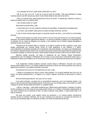 74
—¡Un presagio de horror! ¿Qué quiere usted decir con eso?
—No lo sé, ¡ay!, no lo sé. Y eso es lo que lo hace tan terrible. Toda esta debilidad me llega
mientras duermo; de tal manera que ahora me da miedo hasta la idea misma de dormir.
—Pero, mi querida niña, usted puede dormir hoy en la noche. Yo estaré aquí velando su sueño, y
puedo prometerle que no sucederá nada.
—¡Ah! ¡Puedo confiar en usted!
Aproveché la oportunidad, y dije:
—Le prometo que si yo veo cualquier evidencia de pesadillas, la despertaré inmediatamente.
—¿Lo hará? ¿De verdad? ¡Qué bueno es usted conmigo! Entonces, dormiré.
Y casi al mismo tiempo dejó escapar un profundo suspiro de alivio, y se hundió en la almohada,
dormida.
Toda la noche estuve a su lado. No se movió ni una vez, sino que durmió con un sueño tranquilo,
reparador. Sus labios estaban ligeramente abiertos, y su pecho se elevaba y bajaba con la regularidad de
un péndulo. En su rostro se dibujaba una sonrisa, y era evidente que no habían llegado pesadillas a
perturbar la paz de su mente.
Temprano por la mañana llegó su sirvienta; yo la dejé al cuidado de ella y regresé a casa, pues
estaba preocupado por muchas cosas. Envié un corto telegrama a van Helsing y a Arthur,
comunicándoles el excelente resultado de la transfusión. Mi propio trabajo, con todos sus contratiempos,
me mantuvo ocupado durante todo el día; ya había oscurecido cuando tuve oportunidad de preguntar por
mi paciente zoófago. El informe fue bueno; había estado tranquilo durante el último día y la última noche.
Mientras estaba cenando, me llegó un telegrama de van Helsing, desde Ámsterdam,
sugiriéndome que me dirigiera a Hillingham por la noche, ya que quizá sería conveniente estar cerca, y
haciéndome saber que él saldría con el correo de la noche y que me alcanzaría temprano por la mañana.
9 de septiembre. Estaba bastante cansado cuando llegué a Hillingham. Durante dos noches
apenas había podido dormir, y mi cerebro estaba comenzando a sentir ese entumecimiento que indica el
agotamiento cerebral. Lucy estaba levantada y animosa.
Al estrecharme la mano me miró fijamente a la cara, y dijo:
—Usted no se sentará hoy toda la noche. Está acabado. Yo ya estoy bastante bien otra vez; de
hecho, me siento perfectamente, y si alguien va a cuidar a alguien, entonces yo seré quien lo cuide a
usted.
No tuve ánimos para discutir, sino que me fui a cenar.
Lucy subió conmigo, y avivado por su encantadora presencia, comí con bastante apetito y me
tomé un par de vasos del más excelente oporto. Entonces Lucy me condujo arriba y me mostró un cuarto
contiguo al de ella, donde estaba encendido un acogedor fogón.
—Ahora —dijo ella—, usted debe quedarse aquí. Dejaré esta puerta abierta, y también mi puerta.
Puede acostarse en el sofá, pues sé que nada podría inducir a un médico a descansar debidamente en
una cama mientras hay un paciente al lado. Si quiero cualquier cosa gritaré, y usted puede estar a mi
lado al momento.
No pude sino asentir, pues estaba muerto de cansancio, y no hubiera podido mantenerme
sentado aunque lo hubiese intentado. Así es que, haciendo que renovara su promesa de llamarme en
caso de que necesitase algo, me acosté en el sofá y me olvidé completamente de todo.
 