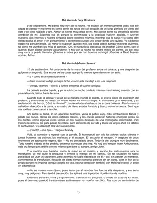 75
Del diario de Lucy Westenra
9 de septiembre. Me siento feliz hoy por la noche. He estado tan tremendamente débil, que ser
capaz de pensar y moverme es como sentir los rayos del sol después de un largo período de viento del
este y de cielo nublado y gris. Arthur se siente muy cerca de mí. Me parece sentir su presencia caliente
alrededor de mí. Supongo que es porque la enfermedad y la debilidad vuelven egoísta, y vuelven
nuestros ojos internos y nuestra simpatía sobre nosotros mismos, mientras que la salud y la fuerza dan
rienda suelta al amor, y en pensamiento y sentimiento puede uno andar donde uno quiera. Yo sé donde
están mis pensamientos. ¡Si Arthur lo supiese! Querido mío, tus oídos deben zumbar mientras duermes,
tal como me zumban los míos al caminar. ¡Oh, el maravilloso descanso de anoche! Cómo dormí, con el
querido, buen doctor Seward vigilándome. Y hoy por la noche no tendré miedo de dormir, ya que está
muy cerca y puedo llamarlo. ¡Gracias a todos por ser tan buenos conmigo! ¡Gracias a Dios! Buenas
noches, Arthur.
Del diario del doctor Seward
10 de septiembre. Fui consciente de la mano del profesor sobre mi cabeza, y me desperté de
golpe en un segundo. Esa es una de las cosas que por lo menos aprendemos en un asilo.
—¿Y cómo está nuestra paciente?
—Bien, cuando la dejé, o mejor dicho, cuando ella me dejó a mí —le respondí.
—Venga, veamos —dijo él, y juntos entramos al cuarto contiguo.
La celosía estaba bajada, y yo la subí con mucho cuidado mientras van Helsing avanzó, con su
pisada blanda, felina, hacia la cama.
Cuando subí la celosía y la luz de la mañana inundó el cuarto, oí el leve siseo de aspiración del
profesor, y conociendo su rareza, un miedo mortal me heló la sangre. Al acercarme yo él retrocedió, y su
exclamación de horror, "¡Gott in Himmel!" ,no necesitaba el refuerzo de su cara doliente. Alzó la mano y
señaló en dirección a la cama, y su rostro de hierro estaba fruncido y blanco como la ceniza. Sentí que
mis rodillas comenzaron a temblar.
Ahí sobre la cama, en un aparente desmayo, yacía la pobre Lucy, más terriblemente blanca y
pálida que nunca. Hasta los labios estaban blancos, y las encías parecían haberse encogido detrás de
los dientes, como algunas veces vemos en los cuerpos después de una prolongada enfermedad. Van
Helsing levantó su pie para patear de cólera, pero el instinto de su vida y todos los largos años de hábitos
lo contuvieron, y lo depositó otra vez suavemente.
—¡Pronto! —me dijo—. Traiga el brandy,
Volé, al comedor y regresé con la garrafa. Él humedeció con ella los pobres labios blancos y
juntos frotamos las palmas, las muñecas y el corazón. Él escuchó el corazón, y después de unos
momentos de agonizante espera, dijo: —No es demasiado tarde. Todavía late, aunque muy débilmente.
Todo nuestro trabajo se ha perdido; debemos comenzar otra vez. No hay aquí ningún joven Arthur ahora;
esta vez tengo que pedirle a usted mismo que done su sangre, amigo John.
Y a medida que hablaba, metía la mano en el maletín y sacaba los instrumentos para la
transfusión; yo me quité la chaqueta y enrollé la manga de mi camisa. En tal situación no había
posibilidad de usar un soporífero, pero además no había necesidad de él; y así, sin perder un momento,
comenzamos la transfusión. Después de cierto tiempo (tampoco pareció ser tan corto, pues el fluir de la
propia sangre no importa con qué alegría se vea, es una sensación terrible), van Helsing levantó un dedo
en advertencia:
—No se mueva —me dijo—, pues temo que al recobrar las fuerzas ella despierte; y eso sería
muy, muy peligroso. Pero tendré precaución. Le aplicaré una inyección hipodérmica de morfina.
Entonces procedió, veloz y seguramente, a efectuar su proyecto. El efecto en Lucy no fue malo,
pues el desmayo pareció transformarse sutilmente en un sueño narcótico. Fue con un sentimiento de
 