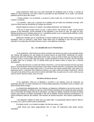 78
Luego esperamos hasta que Lucy hubo terminado de arreglarse para la noche, y cuando ya
estaba en cama entramos y él mismo colocó la guirnalda de ajos alrededor de su cuello. Las últimas
palabras que él le dijo a ella, fueron:
—Tenga cuidado y no la perturbe; y aunque el cuarto huela mal, no abra hoy por la noche la
ventana ni la puerta.
—Lo prometo —dijo Lucy, y gracias mil a ustedes dos por todas sus bondades conmigo. ¡Oh!
¿Qué he hecho para ser bendecida con amigos tan buenos?
Cuando dejamos la casa en mi calesín, que estaba esperando, van Helsing dijo:
—Hoy en la noche puedo dormir en paz, y quiero dormir: dos noches de viaje, mucha lectura
durante el día intermedio, mucha ansiedad al día siguiente y una noche en vela, sin pegar los ojos.
Mañana temprano en la mañana pase por mí, y vendremos juntos a ver a nuestra bonita señorita, mucho
más fuerte por mi "conjuro" que he hecho. ¡Jo!, ¡jo!
Estaba tan confiado que yo, recordando mi misma confianza de dos noches antes y los penosos
resultados, sentí un profundo y vago temor. Debe haber sido mi debilidad lo que me hizo dudar de
decírselo a mi amigo pero de todas maneras lo sentí, como lágrimas contenidas.
XI.— EL DIARIO DE LUCY WESTENRA
12 de septiembre. ¡Qué buenos son todos conmigo! Casi siento que quiero a ese adorable doctor
van Helsing. Me pregunto por qué estaba tan ansioso acerca de estas flores. Realmente me asustó.
¡Parecía tan serio! Sin embargo, debe haber tenido razón, pues ya siento el alivio que me llega de ellas.
Por algún motivo, no temo estar sola esta noche, y puedo acostarme a dormir sin temor. No me importará
el aleteo fuera de la ventana. ¡Oh, la terrible lucha que he tenido contra el sueño tan a menudo
últimamente!
¡El dolor del insomnio o el dolor del miedo a dormirme, y con los desconocidos horrores que tiene
para mí! ¡Qué bendición tienen esas personas cuyas vidas no tienen temores, ni amenazas; para quienes
el dormir es una dicha que llega cada noche, y no les lleva sino dulces sueños! Bien, aquí estoy hoy,
esperando dormir, y haciendo como Ofelia en el drama: con virgin crants and maiden strewments. ¡Nunca
me gustó el ajo antes de hoy, pero ahora lo siento admirable! Hay una gran paz en su olor; siento que ya
viene el sueño. Buenas noches, todo el mundo.
Del diario del doctor Seward
13 de septiembre. Pasé por el Berkeley y encontré a van Helsing, como de costumbre, ya
preparado para salir. El coche ordenado por el hotel estaba esperando. El profesor tomó su maletín, que
ahora siempre lleva consigo.
Lo anotaré todo detalladamente. Van Helsing y yo llegamos a Hillingham a las ocho en punto. Era
una mañana agradable; la brillante luz del sol y todo el fresco ambiente de la entrada del otoño parecían
ser la culminación del trabajo anual de la naturaleza. Las hojas se estaban volviendo de todos los bellos
colores, pero todavía no habían comenzado a caer de los árboles. Cuando entramos encontramos a la
señora Westenra saliendo del recibidor. Ella siempre se levanta temprano. Nos saludó cordialmente, y
dijo:
—Se alegrarán ustedes de saber que Lucy está mejor. La pequeñuela todavía duerme. Miré en
su cuarto y la vi, pero no entré, para no perturbarla.
El profesor sonrió, y su mirada era alegre. Se frotó las manos, y dijo:
—¡Ajá! Pensé que había diagnosticado bien el caso. Mi tratamiento está dando buenos
resultados.
 