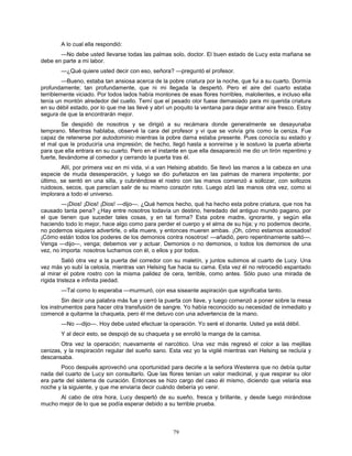 79
A lo cual ella respondió:
—No debe usted llevarse todas las palmas solo, doctor. El buen estado de Lucy esta mañana se
debe en parte a mi labor.
—¿Qué quiere usted decir con eso, señora? —preguntó el profesor.
—Bueno, estaba tan ansiosa acerca de la pobre criatura por la noche, que fui a su cuarto. Dormía
profundamente; tan profundamente, que ni mi llegada la despertó. Pero el aire del cuarto estaba
terriblemente viciado. Por todos lados había montones de esas flores horribles, malolientes, e incluso ella
tenía un montón alrededor del cuello. Temí que el pesado olor fuese demasiado para mi querida criatura
en su débil estado, por lo que me las llevé y abrí un poquito la ventana para dejar entrar aire fresco. Estoy
segura de que la encontrarán mejor.
Se despidió de nosotros y se dirigió a su recámara donde generalmente se desayunaba
temprano. Mientras hablaba, observé la cara del profesor y vi que se volvía gris como la ceniza. Fue
capaz de retenerse por autodominio mientras la pobre dama estaba presente. Pues conocía su estado y
el mal que le produciría una impresión; de hecho, llegó hasta a sonreírse y le sostuvo la puerta abierta
para que ella entrara en su cuarto. Pero en el instante en que ella desapareció me dio un tirón repentino y
fuerte, llevándome al comedor y cerrando la puerta tras él.
Allí, por primera vez en mi vida, vi a van Helsing abatido. Se llevó las manos a la cabeza en una
especie de muda desesperación, y luego se dio puñetazos en las palmas de manera impotente; por
último, se sentó en una silla, y cubriéndose el rostro con las manos comenzó a sollozar, con sollozos
ruidosos, secos, que parecían salir de su mismo corazón roto. Luego alzó las manos otra vez, como si
implorara a todo el universo.
—¡Dios! ¡Dios! ¡Dios! —dijo—. ¿Qué hemos hecho, qué ha hecho esta pobre criatura, que nos ha
causado tanta pena? ¿Hay entre nosotros todavía un destino, heredado del antiguo mundo pagano, por
el que tienen que suceder tales cosas, y en tal forma? Esta pobre madre, ignorante, y según ella
haciendo todo lo mejor, hace algo como para perder el cuerpo y el alma de su hija; y no podemos decirle,
no podemos siquiera advertirle, o ella muere, y entonces mueren ambas. ¡Oh, cómo estamos acosados!
¡Cómo están todos los poderes de los demonios contra nosotros! —añadió, pero repentinamente saltó—.
Venga —dijo—, venga; debemos ver y actuar. Demonios o no demonios, o todos los demonios de una
vez, no importa: nosotros luchamos con él, o ellos y por todos.
Salió otra vez a la puerta del corredor con su maletín, y juntos subimos al cuarto de Lucy. Una
vez más yo subí la celosía, mientras van Helsing fue hacia su cama. Esta vez él no retrocedió espantado
al mirar el pobre rostro con la misma palidez de cera, terrible, como antes. Sólo puso una mirada de
rígida tristeza e infinita piedad.
—Tal como lo esperaba —murmuró, con esa siseante aspiración que significaba tanto.
Sin decir una palabra más fue y cerró la puerta con llave, y luego comenzó a poner sobre la mesa
los instrumentos para hacer otra transfusión de sangre. Yo había reconocido su necesidad de inmediato y
comencé a quitarme la chaqueta, pero él me detuvo con una advertencia de la mano.
—No —dijo—. Hoy debe usted efectuar la operación. Yo seré el donante. Usted ya está débil.
Y al decir esto, se despojó de su chaqueta y se enrolló la manga de la camisa.
Otra vez la operación; nuevamente el narcótico. Una vez más regresó el color a las mejillas
cenizas, y la respiración regular del sueño sano. Esta vez yo la vigilé mientras van Helsing se recluía y
descansaba.
Poco después aprovechó una oportunidad para decirle a la señora Westenra que no debía quitar
nada del cuarto de Lucy sin consultarlo. Que las flores tenían un valor medicinal, y que respirar su olor
era parte del sistema de curación. Entonces se hizo cargo del caso él mismo, diciendo que velaría esa
noche y la siguiente, y que me enviaría decir cuándo debería yo venir.
Al cabo de otra hora, Lucy despertó de su sueño, fresca y brillante, y desde luego mirándose
mucho mejor de lo que se podía esperar debido a su terrible prueba.
 