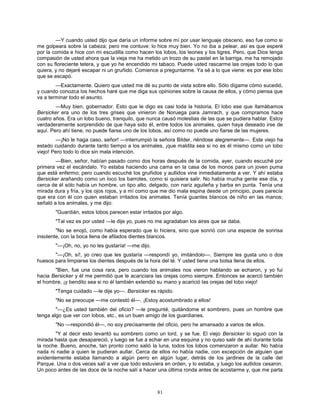 81
—Y cuando usted dijo que daría un informe sobre mí por usar lenguaje obsceno, eso fue como si
me golpeara sobre la cabeza; pero me contuve: lo hice muy bien. Yo no iba a pelear, así es que esperé
por la comida e hice con mi escudilla como hacen los lobos, los leones y los tigres. Pero, que Dios tenga
compasión de usted ahora que la vieja me ha metido un trozo de su pastel en la barriga, me ha remojado
con su floreciente tetera, y que yo he encendido mi tabaco. Puede usted rascarme las orejas todo lo que
quiera, y no dejaré escapar ni un gruñido. Comience a preguntarme. Ya sé a lo que viene: es por ese lobo
que se escapó.
—Exactamente. Quiero que usted me dé su punto de vista sobre ello. Sólo dígame cómo sucedió,
y cuando conozca los hechos haré que me diga sus opiniones sobre la causa de ellos, y cómo piensa que
va a terminar todo el asunto.
—Muy bien, gobernador. Esto que le digo es casi toda la historia. El lobo ese que llamábamos
Bersicker era uno de los tres grises que vinieron de Noruega para Jamrach, y que compramos hace
cuatro años. Era un lobo bueno, tranquilo, que nunca causó molestias de las que se pudiera hablar. Estoy
verdaderamente sorprendido de que haya sido él, entre todos los animales, quien haya deseado irse de
aquí. Pero ahí tiene, no puede fiarse uno de los lobos, así como no puede uno fiarse de las mujeres.
—¡No le haga caso, señor! —interrumpió la señora Bilder, riéndose alegremente—. Este viejo ha
estado cuidando durante tanto tiempo a los animales, ¡que maldita sea si no es él mismo como un lobo
viejo! Pero todo lo dice sin mala intención.
—Bien, señor, habían pasado como dos horas después de la comida, ayer, cuando escuché por
primera vez el escándalo. Yo estaba haciendo una cama en la casa de los monos para un joven puma
que está enfermo; pero cuando escuché los gruñidos y aullidos vine inmediatamente a ver. Y ahí estaba
Bersicker arañando como un loco los barrotes, como si quisiera salir. No había mucha gente ese día, y
cerca de él sólo había un hombre, un tipo alto, delgado, con nariz aguileña y barba en punta. Tenía una
mirada dura y fría, y los ojos rojos, y a mí como que me dio mala espina desde un principio, pues parecía
que era con él con quien estaban irritados los animales. Tenía guantes blancos de niño en las manos;
señaló a los animales, y me dijo:
"Guardián, estos lobos parecen estar irritados por algo.
"Tal vez es por usted —le dije yo, pues no me agradaban los aires que se daba.
"No se enojó, como había esperado que lo hiciera, sino que sonrió con una especie de sonrisa
insolente, con la boca llena de afilados dientes blancos.
"—¡Oh, no, yo no les gustaría! —me dijo.
"—¡Oh, sí!, yo creo que les gustaría —respondí yo, imitándolo—. Siempre les gusta uno o dos
huesos para limpiarse los dientes después de la hora del té. Y usted tiene una bolsa llena de ellos.
"Bien, fue una cosa rara, pero cuando los animales nos vieron hablando se echaron, y yo fui
hacia Bersicker y él me permitió que le acariciara las orejas como siempre. Entonces se acercó también
el hombre, ¡y bendito sea si no él también extendió su mano y acarició las orejas del lobo viejo!
"Tenga cuidado —le dije yo—. Bersicker es rápido.
"No se preocupe —me contestó él—. ¡Estoy acostumbrado a ellos!
"—¿Es usted también del oficio? —le pregunté, quitándome el sombrero, pues un hombre que
tenga algo que ver con lobos, etc., es un buen amigo de los guardianes.
"No —respondió él—, no soy precisamente del oficio, pero he amansado a varios de ellos.
"Y al decir esto levantó su sombrero como un lord, y se fue. El viejo Bersicker lo siguió con la
mirada hasta que desapareció, y luego se fue a echar en una esquina y no quiso salir de ahí durante toda
la noche. Bueno, anoche, tan pronto como salió la luna, todos los lobos comenzaron a aullar. No había
nada ni nadie a quien le pudieran aullar. Cerca de ellos no había nadie, con excepción de alguien que
evidentemente estaba llamando a algún perro en algún lugar, detrás de los jardines de la calle del
Parque. Una o dos veces salí a ver que todo estuviera en orden, y lo estaba, y luego los aullidos cesaron.
Un poco antes de las doce de la noche salí a hacer una última ronda antes de acostarme y, que me parta
 