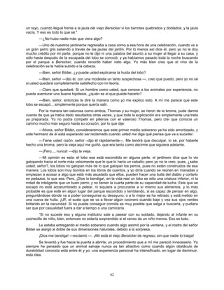 82
un rayo, cuando llegué frente a la jaula del viejo Bersicker vi los barrotes quebrados y doblados, y la jaula
vacía. Y eso es todo lo que sé."
—¿No hubo nadie más que viera algo?
—Uno de nuestros jardineros regresaba a casa como a esa hora de una celebración, cuando ve a
un gran perro gris saliendo a través de las jaulas del jardín. Por lo menos así dice él, pero yo no le doy
mucho crédito por mi parte, porque no le dijo ni una palabra del asunto a su mujer al llegar a su casa, y
sólo hasta después de la escapada del lobo se conoció; y ya habíamos pasado toda la noche buscando
por el parque a Bersicker, cuando recordó haber visto algo. Yo más bien creo que el vino de la
celebración se le había subido a la cabeza.
—Bien, señor Bilder, ¿y puede usted explicarse la huida del lobo?
—Bien, señor —dijo él, con una modestia un tanto sospechosa —, creo que puedo; pero yo no sé
si usted quedará completamente satisfecho con mi teoría.
—Claro que quedaré. Si un hombre como usted, que conoce a los animales por experiencia, no
puede aventurar una buena hipótesis, ¿quién es el que puede hacerlo?
—Bien, señor, entonces le diré la manera como yo me explico esto. A mí me parece que este
lobo se escapó... simplemente porque quería salir.
Por la manera tan calurosa como ambos, Thomas y su mujer, se rieron de la broma, pude darme
cuenta de que ya había dado resultados otras veces, y que toda la explicación era simplemente una treta
ya preparada. Yo no podía competir en pillerías con el valeroso Thomas, pero creí que conocía un
camino mucho más seguro hasta su corazón, por lo que dije:
—Ahora, señor Bilder, consideraremos que este primer medio soberano ya ha sido amortizado, y
este hermano de él está esperando ser reclamado cuando usted me diga qué piensa que va a suceder.
—Tiene usted razón, señor –dijo él rápidamente—. Me tendrá que disculpar, lo sé, por haberle
hecho una broma, pero la vieja aquí me guiñó, que era tanto como decirme que siguiera adelante.
—¡Pero..., nunca! —dijo la vieja.
—Mi opinión es esta: el lobo ese está escondido en alguna parte, el jardinero dice que lo vio
galopando hacia el norte más velozmente que lo que lo haría un caballo; pero yo no le creo, pues, ¿sabe
usted, señor?, los lobos no galopan más de lo que galopan los perros, pues no están construidos de esa
manera. Los lobos son muy bonitos en los libros de cuentos, y yo diría cuando se reúnen en manadas y
empiezan a acosar a algo que está más asustado que ellos, pueden hacer una bulla del diablo y cortarlo
en pedazos, lo que sea. Pero, ¡Dios lo bendiga!, en la vida real un lobo es sólo una criatura inferior, ni la
mitad de inteligente que un buen perro; y no tienen la cuarta parte de su capacidad de lucha. Este que se
escapó no está acostumbrado a pelear, ni siquiera a procurarse a sí mismo sus alimentos, y lo más
probable es que esté en algún lugar del parque escondido y temblando, si es capaz de pensar en algo,
preguntándose dónde va a poder conseguirse su desayuno; o a lo mejor se ha retirado y está metido en
una cueva de hulla. ¡Uf!, el susto que se va a llevar algún cocinero cuando baje y vea sus ojos verdes
brillando en la oscuridad. Si no puede conseguir comida es muy posible que salga a buscarla, y pudiera
ser que por casualidad fuera a dar a tiempo a una carnicería.
“Si no sucede eso y alguna institutriz sale a pasear con su soldado, dejando al infante en su
cochecillo de niño, bien, entonces no estaría sorprendido si el censo da un niño menos. Eso es todo.
Le estaba entregando el medio soberano cuando algo asomó por la ventana, y el rostro del señor
Bilder se alargó al doble de sus dimensiones naturales, debido a la sorpresa.
¡Dios me bendiga! —exclamó —. ¡Allí está el viejo Bersicker de regreso, sin que nadie lo traiga!
Se levantó y fue hacia la puerta a abrirla; un procedimiento que a mí me pareció innecesario. Yo
siempre he pensado que un animal salvaje nunca es tan atractivo como cuando algún obstáculo de
durabilidad conocida está entre él y yo; una experiencia personal ha intensificado, en lugar de disminuir,
esta idea.
 