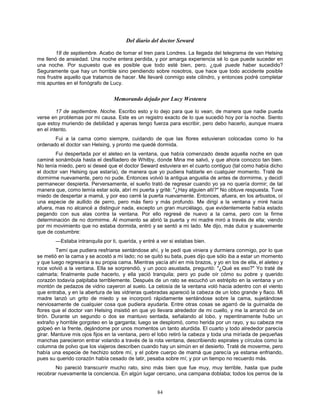 84
Del diario del doctor Seward
18 de septiembre. Acabo de tomar el tren para Londres. La llegada del telegrama de van Helsing
me llenó de ansiedad. Una noche entera perdida, y por amarga experiencia sé lo que puede suceder en
una noche. Por supuesto que es posible que todo esté bien, pero, ¿qué puede haber sucedido?
Seguramente que hay un horrible sino pendiendo sobre nosotros, que hace que todo accidente posible
nos frustre aquello que tratamos de hacer. Me llevaré conmigo este cilindro, y entonces podré completar
mis apuntes en el fonógrafo de Lucy.
Memorando dejado por Lucy Westenra
17 de septiembre. Noche. Escribo esto y lo dejo para que lo vean, de manera que nadie pueda
verse en problemas por mi causa. Este es un registro exacto de lo que sucedió hoy por la noche. Siento
que estoy muriendo de debilidad y apenas tengo fuerza para escribir, pero debo hacerlo, aunque muera
en el intento.
Fui a la cama como siempre, cuidando de que las flores estuvieran colocadas como lo ha
ordenado el doctor van Helsing, y pronto me quedé dormida.
Fui despertada por el aleteo en la ventana, que había comenzado desde aquella noche en que
caminé sonámbula hasta el desfiladero de Whitby, donde Mina me salvó, y que ahora conozco tan bien.
No tenía miedo, pero si deseé que el doctor Seward estuviera en el cuarto contiguo (tal como había dicho
el doctor van Helsing que estaría), de manera que yo pudiera hablarle en cualquier momento. Traté de
dormirme nuevamente, pero no pude. Entonces volvió la antigua angustia de antes de dormirme, y decidí
permanecer despierta. Perversamente, el sueño trató de regresar cuando yo ya no quería dormir; de tal
manera que, como temía estar sola, abrí mi puerta y grité: "¿Hay alguien allí?" No obtuve respuesta. Tuve
miedo de despertar a mamá, y por eso cerré la puerta nuevamente. Entonces, afuera, en los arbustos, oí
una especie de aullido de perro, pero más fiero y más profundo. Me dirigí a la ventana y miré hacia
afuera, mas no alcancé a distinguir nada, excepto un gran murciélago, que evidentemente había estado
pegando con sus alas contra la ventana. Por ello regresé de nuevo a la cama, pero con la firme
determinación de no dormirme. Al momento se abrió la puerta y mi madre miró a través de ella; viendo
por mi movimiento que no estaba dormida, entró y se sentó a mi lado. Me dijo, más dulce y suavemente
que de costumbre:
—Estaba intranquila por ti, querida, y entré a ver si estabas bien.
Temí que pudiera resfriarse sentándose ahí, y le pedí que viniera y durmiera conmigo, por lo que
se metió en la cama y se acostó a mi lado; no se quitó su bata, pues dijo que sólo iba a estar un momento
y que luego regresaría a su propia cama. Mientras yacía ahí en mis brazos, y yo en los de ella, el aleteo y
roce volvió a la ventana. Ella se sorprendió, y un poco asustada, preguntó: "¿Qué es eso?" Yo traté de
calmarla; finalmente pude hacerlo, y ella yació tranquila; pero yo pude oír cómo su pobre y querido
corazón todavía palpitaba terriblemente. Después de un rato se escuchó un estrépito en la ventana y un
montón de pedazos de vidrio cayeron al suelo. La celosía de la ventana voló hacia adentro con el viento
que entraba, y en la abertura de las vidrieras quebradas apareció la cabeza de un lobo grande y flaco. Mi
madre lanzó un grito de miedo y se incorporó rápidamente sentándose sobre la cama, sujetándose
nerviosamente de cualquier cosa que pudiera ayudarla. Entre otras cosas se agarró de la guirnalda de
flores que el doctor van Helsing insistió en que yo llevara alrededor de mi cuello, y me la arrancó de un
tirón. Durante un segundo o dos se mantuvo sentada, señalando al lobo, y repentinamente hubo un
extraño y horrible gorgoteo en la garganta; luego se desplomó, como herida por un rayo, y su cabeza me
golpeó en la frente, dejándome por unos momentos un tanto aturdida. El cuarto y todo alrededor parecía
girar. Mantuve mis ojos fijos en la ventana, pero el lobo retiró la cabeza y toda una miríada de pequeñas
manchas parecieron entrar volando a través de la rota ventana, describiendo espirales y círculos como la
columna de polvo que los viajeros describen cuando hay un simún en el desierto. Traté de moverme, pero
había una especie de hechizo sobre mí, y el pobre cuerpo de mamá que parecía ya estarse enfriando,
pues su querido corazón había cesado de latir, pesaba sobre mí; y por un tiempo no recuerdo más.
No pareció transcurrir mucho rato, sino más bien que fue muy, muy terrible, hasta que pude
recobrar nuevamente la conciencia. En algún lugar cercano, una campana doblaba; todos los perros de la
 