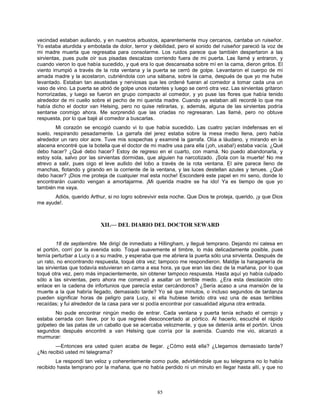 85
vecindad estaban aullando, y en nuestros arbustos, aparentemente muy cercanos, cantaba un ruiseñor.
Yo estaba aturdida y embotada de dolor, terror y debilidad, pero el sonido del ruiseñor pareció la voz de
mi madre muerta que regresaba para consolarme. Los ruidos parece que también despertaron a las
sirvientas, pues pude oír sus pisadas descalzas corriendo fuera de mi puerta. Las llamé y entraron, y
cuando vieron lo que había sucedido, y qué era lo que descansaba sobre mí en la cama, dieron gritos. El
viento irrumpió a través de la rota ventana y la puerta se cerró de golpe. Levantaron el cuerpo de mi
amada madre y la acostaron, cubriéndola con una sábana, sobre la cama, después de que yo me hube
levantado. Estaban tan asustadas y nerviosas que les ordené fueran al comedor a tomar cada una un
vaso de vino. La puerta se abrió de golpe unos instantes y luego se cerró otra vez. Las sirvientas gritaron
horrorizadas, y luego se fueron en grupo compacto al comedor, y yo puse las flores que había tenido
alrededor de mi cuello sobre el pecho de mi querida madre. Cuando ya estaban allí recordé lo que me
había dicho el doctor van Helsing, pero no quise retirarlas, y, además, alguna de las sirvientas podría
sentarse conmigo ahora. Me sorprendió que las criadas no regresaran. Las llamé, pero no obtuve
respuesta, por lo que bajé al comedor a buscarlas.
Mi corazón se encogió cuando vi lo que había sucedido. Las cuatro yacían indefensas en el
suelo, respirando pesadamente. La garrafa del jerez estaba sobre la mesa medio llena, pero había
alrededor un raro olor acre. Tuve mis sospechas y examiné la garrafa. Olía a láudano, y mirando en la
alacena encontré que la botella que el doctor de mi madre usa para ella (¡oh, usaba!) estaba vacía. ¿Qué
debo hacer? ¿Qué debo hacer? Estoy de regreso en el cuarto, con mamá. No puedo abandonarla, y
estoy sola, salvo por las sirvientas dormidas, que alguien ha narcotizado. ¡Sola con la muerte! No me
atrevo a salir, pues oigo el leve aullido del lobo a través de la rota ventana. El aire parece lleno de
manchas, flotando y girando en la corriente de la ventana, y las luces destellan azules y tenues. ¿Qué
debo hacer? ¡Dios me proteja de cualquier mal esta noche! Esconderé este papel en mi seno, donde lo
encontrarán cuando vengan a amortajarme. ¡Mi querida madre se ha ido! Ya es tiempo de que yo
también me vaya.
Adiós, querido Arthur, si no logro sobrevivir esta noche. Que Dios te proteja, querido, ¡y que Dios
me ayude!.
XII.— DEL DIARIO DEL DOCTOR SEWARD
18 de septiembre. Me dirigí de inmediato a Hillingham, y llegué temprano. Dejando mi calesa en
el portón, corrí por la avenida solo. Toqué suavemente el timbre, lo más delicadamente posible, pues
temía perturbar a Lucy o a su madre, y esperaba que me abriera la puerta sólo una sirvienta. Después de
un rato, no encontrando respuesta, toqué otra vez; tampoco me respondieron. Maldije la haraganería de
las sirvientas que todavía estuvieran en cama a esa hora, ya que eran las diez de la mañana, por lo que
toqué otra vez, pero más impacientemente, sin obtener tampoco respuesta. Hasta aquí yo había culpado
sólo a las sirvientas, pero ahora me comenzó a asaltar un terrible miedo. ¿Era esta desolación otro
enlace en la cadena de infortunios que parecía estar cercándonos? ¿Sería acaso a una mansión de la
muerte a la que habría llegado, demasiado tarde? Yo sé que minutos, o incluso segundos de tardanza
pueden significar horas de peligro para Lucy, si ella hubiese tenido otra vez una de esas terribles
recaídas; y fui alrededor de la casa para ver si podía encontrar por casualidad alguna otra entrada.
No pude encontrar ningún medio de entrar. Cada ventana y puerta tenía echado el cerrojo y
estaba cerrada con llave, por lo que regresé desconcertado al pórtico. Al hacerlo, escuché el rápido
golpeteo de las patas de un caballo que se acercaba velozmente, y que se detenía ante el portón. Unos
segundos después encontré a van Helsing que corría por la avenida. Cuando me vio, alcanzó a
murmurar:
—Entonces era usted quien acaba de llegar. ¿Cómo está ella? ¿Llegamos demasiado tarde?
¿No recibió usted mi telegrama?
Le respondí tan veloz y coherentemente como pude, advirtiéndole que su telegrama no lo había
recibido hasta temprano por la mañana, que no había perdido ni un minuto en llegar hasta allí, y que no
 