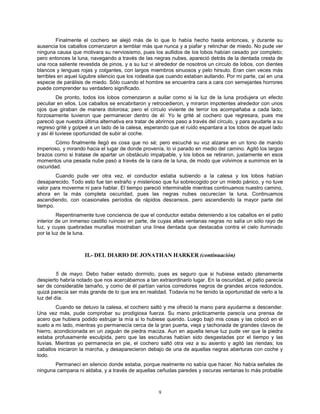 9
Finalmente el cochero se alejó más de lo que lo había hecho hasta entonces, y durante su
ausencia los caballos comenzaron a temblar más que nunca y a piafar y relinchar de miedo. No pude ver
ninguna causa que motivara su nerviosismo, pues los aullidos de los lobos habían cesado por completo;
pero entonces la luna, navegando a través de las negras nubes, apareció detrás de la dentada cresta de
una roca saliente revestida de pinos, y a su luz vi alrededor de nosotros un círculo de lobos, con dientes
blancos y lenguas rojas y colgantes, con largos miembros sinuosos y pelo hirsuto. Eran cien veces más
terribles en aquel lúgubre silencio que los rodeaba que cuando estaban aullando. Por mi parte, caí en una
especie de parálisis de miedo. Sólo cuando el hombre se encuentra cara a cara con semejantes horrores
puede comprender su verdadero significado.
De pronto, todos los lobos comenzaron a aullar como si la luz de la luna produjera un efecto
peculiar en ellos. Los caballos se encabritaron y retrocedieron, y miraron impotentes alrededor con unos
ojos que giraban de manera dolorosa; pero el círculo viviente de terror los acompañaba a cada lado;
forzosamente tuvieron que permanecer dentro de él. Yo le grité al cochero que regresara, pues me
pareció que nuestra última alternativa era tratar de abrirnos paso a través del círculo, y para ayudarle a su
regreso grité y golpeé a un lado de la calesa, esperando que el ruido espantara a los lobos de aquel lado
y así él tuviese oportunidad de subir al coche.
Cómo finalmente llegó es cosa que no sé; pero escuché su voz alzarse en un tono de mando
imperioso, y mirando hacia el lugar de donde provenía, lo vi parado en medio del camino. Agitó los largos
brazos como si tratase de apartar un obstáculo impalpable, y los lobos se retiraron, justamente en esos
momentos una pesada nube pasó a través de la cara de la luna, de modo que volvimos a sumirnos en la
oscuridad.
Cuando pude ver otra vez, el conductor estaba subiendo a la calesa y los lobos habían
desaparecido. Todo esto fue tan extraño y misterioso que fui sobrecogido por un miedo pánico, y no tuve
valor para moverme ni para hablar. El tiempo pareció interminable mientras continuamos nuestro camino,
ahora en la más completa oscuridad, pues las negras nubes oscurecían la luna. Continuamos
ascendiendo, con ocasionales períodos de rápidos descensos, pero ascendiendo la mayor parte del
tiempo.
Repentinamente tuve conciencia de que el conductor estaba deteniendo a los caballos en el patio
interior de un inmenso castillo ruinoso en parte, de cuyas altas ventanas negras no salía un sólo rayo de
luz, y cuyas quebradas murallas mostraban una línea dentada que destacaba contra el cielo iluminado
por la luz de la luna.
II.- DEL DIARIO DE JONATHAN HARKER (continuación)
5 de mayo. Debo haber estado dormido, pues es seguro que si hubiese estado plenamente
despierto habría notado que nos acercábamos a tan extraordinario lugar. En la oscuridad, el patio parecía
ser de considerable tamaño, y como de él partían varios corredores negros de grandes arcos redondos,
quizá parecía ser más grande de lo que era en realidad. Todavía no he tenido la oportunidad de verlo a la
luz del día.
Cuando se detuvo la calesa, el cochero saltó y me ofreció la mano para ayudarme a descender.
Una vez más, pude comprobar su prodigiosa fuerza. Su mano prácticamente parecía una prensa de
acero que hubiera podido estrujar la mía si lo hubiese querido. Luego bajó mis cosas y las colocó en el
suelo a mi lado, mientras yo permanecía cerca de la gran puerta, vieja y tachonada de grandes clavos de
hierro, acondicionada en un zaguán de piedra maciza. Aun en aquella tenue luz pude ver que la piedra
estaba profusamente esculpida, pero que las esculturas habían sido desgastadas por el tiempo y las
lluvias. Mientras yo permanecía en pie, el cochero saltó otra vez a su asiento y agitó las riendas; los
caballos iniciaron la marcha, y desaparecieron debajo de una de aquellas negras aberturas con coche y
todo.
Permanecí en silencio donde estaba, porque realmente no sabía que hacer. No había señales de
ninguna campana ni aldaba, y a través de aquellas ceñudas paredes y oscuras ventanas lo más probable
 