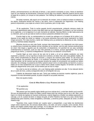 90
ambos, permaneceríamos con ella todo el tiempo, y eso pareció consolarla un poco. Hacia el atardecer
cayó en una especie de aturdimiento. Entonces ocurrió algo muy extraño. Mientras todavía dormía sacó
el papel de su pecho y lo rompió en dos pedazos. Van Helsing se adelantó y le quitó los pedazos de las
manos.
De todas maneras, ella siguió con la intención de romper, como si todavía tuviese el material en
los dedos; finalmente levantó las manos y las abrió, como si esparciera los fragmentos. Van Helsing
pareció sorprendido y sus cejas se unieron como si pensara, pero no dijo nada.
19 de septiembre. Toda la noche pasada durmió precariamente, sintiendo siempre miedo de
dormirse y aparentando estar un poco más débil cada vez que despertaba. El profesor y yo nos turnamos
en la vigilancia, y no la dejamos ni un solo momento sin atender. Quincey Morris no dijo nada acerca de
su intención, pero yo sé que toda la noche se estuvo paseando alrededor de la casa.
Cuando llegó el día, su esclarecedora luz mostró los estragos en la fortaleza de la pobre Lucy.
Apenas si era capaz de volver su cabeza, y los pocos alimentos que pudo tomar parecieron no hacer
ningún provecho. Por ratos durmió, y tanto van Helsing como yo anotamos la diferencia en ella, mientras
dormía y mientras estaba despierta.
Mientras dormía se veía más fuerte, aunque más trasnochada, y su respiración era más suave;
su abierta boca mostraba las pálidas encías retiradas de los dientes, que de esta manera positivamente
se veían más largos y agudos que de costumbre; al despertarse, la suavidad de sus ojos cambiaba
evidentemente la expresión, pues se veía más parecida a sí misma, aunque agonizando. Por la tarde
preguntó por Arthur, y nosotros le telegrafiamos. Quincey fue a la estación a encontrarlo.
Cuando llegó ya eran cerca de las seis de la tarde y el sol se estaba ocultando con todo
esplendor y colorido, y la luz roja fluía a través de la ventana y le daba más color a las pálidas mejillas. Al
verla, Arthur simplemente se ahogó de emoción, y ninguno de nosotros pudo hablar. En las horas que
habían pasado, los períodos de sueño, o la condición comatosa que simulaba serlo, se habían hecho
más frecuentes, de tal manera que las pausas durante las cuales la conversación era posible se habían
reducido. Sin embargo, la presencia de Arthur pareció actuar como un estimulante; se reanimó un poco y
habló con él más lúcidamente de lo que lo había hecho desde nuestra llegada. Él también se dominó y
habló tan alegremente como pudo, de tal manera que se hizo lo mejor.
Va a dar la una de la mañana, y él y van Helsing están sentados con ella. Yo los relevaré dentro
de un cuarto de hora, y estoy consignando esto en el fonógrafo de Lucy.
Tratarán de descansar hasta las seis. Temo que mañana se termine nuestra vigilancia, pues la
impresión ha sido demasiado grande; la pobre chiquilla no se puede reanimar.
Dios nos ayude a todos.
Carta de Mina Harker a Lucy Westenra (sin abrir)
17 de septiembre
"Mi querida Lucy:
"Me parece que han pasado siglos desde que tuve noticias de ti, o más bien desde que te escribí.
Sé que me perdonarás por todas mis faltas cuando hayas leído las noticias que te voy a dar. Bien, pues
traje a mi marido de regreso en buenas condiciones; cuando llegamos a Exéter nos estaba esperando un
carruaje, y en él, a pesar de tener un ataque de gota, el señor Hawkins nos llevó a su casa, donde había
habitaciones para nosotros, todas arregladas y cómodas, y cenamos juntos. Después de cenar, el señor
Hawkins dijo:
"Queridos míos, quiero brindar por vuestra salud y prosperidad, y que todas las bendiciones
caigan sobre vosotros dos. Os conozco desde niños, y he visto, con amor y orgullo, como crecíais. Ahora
deseo que hagáis vuestro hogar aquí conmigo. Yo no dejo tras de mí ni descendientes ni hijos; todos se
han ido, y en mi testamento os instituyo herederos universales.
 