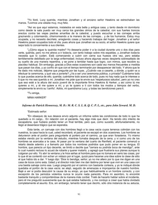 91
"Yo lloré, Lucy querida, mientras Jonathan y el anciano señor Hawkins se estrechaban las
manos. Tuvimos una velada muy, muy feliz.
"Así es que aquí estamos, instalados en esta bella y antigua casa, y tanto desde mi dormitorio
como desde la sala puedo ver muy cerca los grandes olmos de la catedral, con sus fuertes troncos
erectos contra las viejas piedras amarillas de la catedral, y puedo escuchar a las cornejas arriba
graznando y cotorreando, chismorreando a la manera de las cornejas... y de los humanos. Estoy muy
ocupada, y no necesito decírtelo, arreglando cosas y haciendo trabajos del hogar. Jonathan y el señor
Hawkins pasan ocupados todo el día; pues ahora que Jonathan es su socio, el señor Hawkins quiere que
sepa todo lo concerniente a sus clientes.
"¿Cómo sigue tu querida madre? Yo desearía poder ir a la ciudad durante uno o dos días para
verte, querida, pero no me atrevo a ir todavía, con tanto trabajo sobre mis espaldas; y Jonathan todavía
necesita que lo cuiden. Está comenzando a cubrir con carne sus huesos otra vez, pero estaba
terriblemente debilitado por la larga enfermedad; incluso ahora algunas veces despierta sobresaltado de
su sueño de una manera repentina, y se pone a temblar hasta que logro, con mimos, que recobre su
placidez habitual. Sin embargo, gracias a Dios estas ocasiones son cada vez menos frecuentes a medida
que pasan los días, y yo confío en que con el tiempo terminarán por desaparecer del todo. Y ahora que te
he dado mis noticias, déjame que pregunte por las tuyas. ¿Cuándo vas a casarte, y dónde, y quién va a
efectuar la ceremonia, y qué vas a ponerte? ¿Va a ser una ceremonia pública, o privada? Cuéntame todo
lo que puedas acerca de ello, querida; cuéntame todo acerca de todo, pues no hay nada que te interese a
ti que no me sea querido a mí. Jonathan me pide que te envíe sus 'respetuosos saludos', pero yo no creo
que eso esté a la altura del socio juvenil de la importante firma Hawkins & Harker; y así como tú me
quieres a mí, y él me quiere a mí, y yo te quiero a ti con todos los modos y tiempos del verbo,
simplemente te envío su 'cariño'. Adiós, mi queridísima Lucy, y todas las bendiciones para ti.
"Tu amiga,
MINA HARKER"
Informe de Patrick Hennessey, M. D.: M. R. C. S. L. K. Q. C. P. I., etc., para John Seward. M. D.
"Estimado señor:
"En obsequio de sus deseos envío adjunto un informe sobre las condiciones de todo lo que ha
quedado a mi cargo... En relación con el paciente, hay algo más que decir. Ha tenido otro intento de
escapatoria, que hubiera podido tener un final terrible, pero que, como sucedió, afortunadamente, no
llegó al desenlace trágico que se esperaba.
Esta tarde, un carruaje con dos hombres llegó a la casa vacía cuyos terrenos colindan con los
nuestros, la casa hacia la cual, usted recordará, el paciente se escapó en dos ocasiones. Los hombres se
detuvieron ante el portón para preguntarle al portero por el camino, ya que eran forasteros. Yo mismo
estaba viendo por la ventana del estudio, mientras fumaba después de la cena, y vi como uno de los
hombres se acercaba a la casa. Al pasar por la ventana del cuarto de Renfield, el paciente comenzó a
retarlo desde adentro y a llamarlo por todos los nombres podridos que pudo poner en su lengua. El
hombre, que parecía un tipo decente, se limitó a decirle que "cerrara su podrida boca de mendigo", ante
lo cual nuestro recluso lo acusó de robarle y querer matarlo, y agregó que frustraría sus planes aunque lo
colgaran por ello. Yo abrí la ventana y le hice señas al hombre para que no tomara en serio las cosas, por
lo que él se contentó con echar un vistazo por el lugar, quizá para hacerse una idea sobre la clase de sitio
al que había ido a dar. Y luego dijo: 'Dios lo bendiga, señor; yo no me altero por lo que me digan en una
casa de locos como esta. Usted y el director más bien me dan lástima por tener que vivir en una casa con
una bestia salvaje como esa. Luego preguntó por el camino con bastante cortesía, y yo le indiqué dónde
quedaba el portón de la casa vacía; se alejó, seguido de amenazas e improperios de nuestro hombre.
Bajé a ver si podía descubrir la causa de su enojo, ya que habitualmente a un hombre correcto, y con
excepción de los periodos violentos nunca le ocurre nada parecido. Para mi asombro, lo encontré
bastante tranquilo y comportándose de la manera más cordial. Traté de hacerlo hablar sobre el incidente,
pero él me preguntó suavemente que de qué estaba hablando, y me condujo a creer que había olvidado
completamente el asunto. Era, sin embargo, lamento tener que decirlo, sólo otra instancia de su astucia,
 