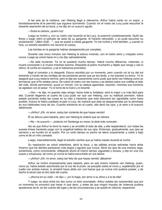 94
A las seis de la mañana, van Helsing llegó a relevarme. Arthur había caído en un sopor, y
bondadosamente él le permitió que siguiera durmiendo. Cuando vio el rostro de Lucy pude escuchar la
siseante aspiración de su boca, y me dijo en un susurro agudo:
—Suba la celosía; ¡quiero luz!
Luego se inclinó y, con su rostro casi tocando el de Lucy, la examinó cuidadosamente. Quitó las
flores y luego retiró el pañuelo de seda de su garganta. Al hacerlo retrocedió, y yo pude escuchar su
exclamación: "¡Mein Gott!…" , que se quedó a media garganta. Yo me incliné y miré también, y cuando lo
hice, un extraño escalofrío me recorrió el cuerpo.
Las heridas en la garganta habían desaparecido por completo.
Durante casi cinco minutos van Helsing la estuvo mirando, con el rostro serio y crispado como
nunca. Luego se volvió hacia mí y me dijo calmadamente:
—Se está muriendo. Ya no le quedará mucho tiempo. Habrá mucha diferencia, créamelo, si
muere consciente o si muere mientras duerme. Despierte al pobre muchacho y déjelo que venga y vea lo
último; él confía en nosotros, y se lo habíamos prometido.
Bajé al comedor y lo desperté. Estuvo aturdido por un momento, pero cuando vio la luz del sol
entrando a través de las rendijas de las persianas pensó que ya era tarde, y me expresó su temor. Yo le
aseguré que Lucy todavía dormía, pero le dije tan suavemente como pude que tanto van Helsing como yo
temíamos que el fin estaba cerca. Se cubrió el rostro con las manos y se deslizó sobre sus rodillas al lado
del sofá, donde permaneció, quizá un minuto, con la cabeza agachada, rezando, mientras sus hombros
se agitaban con el pesar. Yo lo tomé de la mano y lo levanté.
—Ven —le dije, mi querido viejo amigo; reúne toda tu fortaleza: será lo mejor y lo más fácil para
ella. Cuando llegamos al cuarto de Lucy pude ver que van Helsing, con su habitual previsión, había
estado poniendo todas las cosas en su sitio y haciendo que todo estuviera tan agradable como fuera
posible. Incluso le había cepillado el pelo a Lucy, de manera que éste se desparramaba por la almohada
en sus habituales rizos de oro. Cuando entramos en el cuarto, ella abrió los ojos, y al verlo a él susurró
débilmente:
—¡Arthur! ¡Oh, mi amor, estoy tan contenta de que hayas venido!
Él se detuvo para besarla, pero van Helsing le ordenó que se retirara.
—No —le susurró—, ¡todavía no! Sostenga su mano; le dará más consuelo.
Así es que Arthur le tomó la mano y se arrodilló al lado de ella, y ella resplandeció, con todas las
suaves líneas haciendo juego con la angelical belleza de sus ojos. Entonces, gradualmente, sus ojos se
cerraron y se hundió en el sueño. Por un corto tiempo su pecho se elevó suavemente; y subió y bajó
como el de un niño cansado.
Luego, insensiblemente, llegó el extraño cambio que yo había notado durante la noche.
Su respiración se volvió estertórea, abrió la boca, y las pálidas encías estiradas hacia atrás
hicieron que los dientes parecieran más largos y agudos que nunca. Abrió los ojos de una manera vaga,
sonámbula, como inconsciente, reflejando ahora al mismo tiempo vaguedad y dureza, y dijo en una voz
suave y voluptuosa, tal como yo nunca la había escuchado en sus labios:
—¡Arthur! ¡Oh, mi amor, estoy tan feliz de que hayas venido! ¡Bésame!
Arthur se inclinó ansiosamente para besarla, pero en ese mismo instante van Helsing, quien,
como yo, había estado asombrado por la voz de la joven, se precipitó sobre el novio y, sujetándolo por el
cuello con ambas manos, lo arrastró hacia atrás con una fuerza que yo nunca creí pudiera poseer, y de
hecho lo lanzó casi al otro lado del cuarto.
—¡Nunca en su vida! —le dijo—; ¡no lo haga, por amor a su alma y a la de ella!
Y luego, se situó entre los dos como un león acorralado. Arthur estaba tan sorprendido que por
un momento no encontró qué hacer ni qué decir; y antes de que ningún impulso de violencia pudiera
apoderarse de él, se dio cuenta del lugar y de las circunstancias y se quedó en silencio, esperando.
 