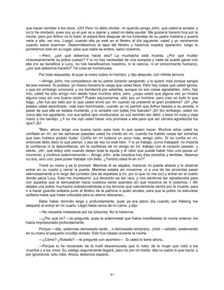 97
que hacen temblar a los otros. ¡Oh! Pero no debo olvidar, mi querido amigo John, que usted la amaba; y
no lo he olvidado, pues soy yo el que va a operar y usted no debe ayudar. Me gustaría hacerlo hoy por la
noche, pero por Arthur no lo haré; él estará libre después de los funerales de su padre mañana y querrá
verla a ella, ver eso. Luego, cuando ella ya esté en el féretro al día siguiente, usted y yo vendremos
cuando todos duerman. Destornillaremos la tapa del féretro y haremos nuestra operación; luego lo
pondremos todo en su lugar, para que nadie se entere, salvo nosotros.
—Pero, ¿por qué debemos hacer eso? La muchacha está muerta. ¿Por qué mutilar
innecesariamente su pobre cuerpo? Y si no hay necesidad de una autopsia y nada se puede ganar con
ella (no se beneficia a Lucy, no nos beneficiamos nosotros, ni la ciencia, ni el conocimiento humano),
¿por qué debemos hacerlo? Tal cosa es monstruosa.
Por toda respuesta, él puso la mano sobre mi hombro, y dijo después, con infinita ternura:
—Amigo John, me compadezco de su pobre corazón sangrante; y lo quiero más porque sangra
de esa manera. Si pudiera, yo mismo tomaría la carga que usted lleva. Pero hay cosas que usted ignora,
y que sin embargo conocerá, y me bendecirá por saberlas, aunque no son cosas agradables. John, hijo
mío, usted ha sido amigo mío desde hace muchos años, pero, ¿supo usted que alguna vez yo hiciera
alguna cosa sin una buena razón? Puedo equivocarme, sólo soy un hombre: pero creo en todo lo que
hago. ¿No fue por esto por lo que usted envió por mí cuando se presentó el gran problema? ¡Sí! ¿No
estaba usted asombrado, más bien horrorizado, cuando yo no permití que Arthur besara a su amada, a
pesar de que ella se estaba muriendo, y lo arrastré con todas mis fuerzas? ¡Sí! Sin embargo, usted vio
como ella me agradeció, con sus bellos ojos moribundos, su voz también tan débil, y besó mi ruda y vieja
mano y me bendijo. ¿Y no me oyó usted hacer una promesa a ella para que así cerrara agradecida los
ojos? ¡Sí!
"Bien, ahora tengo una buena razón para todo lo que quiero hacer. Muchos años usted ha
confiado en mí; en las semanas pasadas usted ha creído en mí, cuando ha habido cosas tan extrañas
que bien hubiera podido dudar. Confíe en mí todavía un poco más, amigo John. Si no confía en mí,
entonces debo decir lo que pienso; y eso tal vez no esté bien. Y si yo trabajo, como trabajaré, no importa
la confianza ni la desconfianza, sin la confianza de mi amigo en mí, trabajo con el corazón pesado, y
siento, ¡oh!, que estoy solo cuando deseo toda la ayuda y el valor que puede haber hizo una pausa un
momento, y continuó solemnemente—: Amigo John, ante nosotros hay días extraños y terribles. Seamos
no dos, sino uno, para poder trabajar con éxito. ¿Tendrá usted fe en mí?"
Tomé su mano y se lo prometí. Mientras él se alejaba, mantuve mi puerta abierta y lo observé
entrar en su cuarto y cerrar la puerta. Mientras estaba sin moverme, vi a una de las sirvientas pasar
silenciosamente a lo largo del corredor (iba de espaldas a mí, por lo que no me vio) y entrar en el cuarto
donde yacía Lucy. Esto me impresionó. ¡La devoción es tan rara, y nos sentimos tan agradecidos para
con aquellos que la demuestran hacia nuestros seres queridos sin que nosotros se lo pidamos...! Allí
estaba una pobre muchacha sobreponiéndose a los terrores que naturalmente sentía por la muerte, para
ir a hacer guardia solitaria junto al féretro de la patrona a quien amaba, para que la pobre no estuviese
solitaria hasta que fuese colocada para su eterno descanso...
Debo haber dormido larga y profundamente, pues ya era pleno día cuando van Helsing me
despertó al entrar en mi cuarto. Llegó hasta cerca de mi cama, y dijo:
—No necesita molestarse por los bisturíes. No lo haremos.
—¿Por qué no? —le pregunté, pues la solemnidad que había manifestado la noche anterior me
había impresionado profundamente.
Porque —dijo, solemnes demasiado tarde... o demasiado temprano. ¡Vea! —añadió, sosteniendo
en su mano el pequeño crucifijo dorado. Esto fue robado durante la noche.
—¿Cómo? ¿Robado? —le pregunté con asombro—. Si usted lo tiene ahora...
—Porque lo he recobrado de la inútil desventurada que lo robó; de la mujer que robó a los
muertos y a los vivos. Su castigo seguramente llegará, pero no por mi medio: ella no sabía lo que hacía, y
por ignorancia, sólo robó. Ahora, debemos esperar.
 