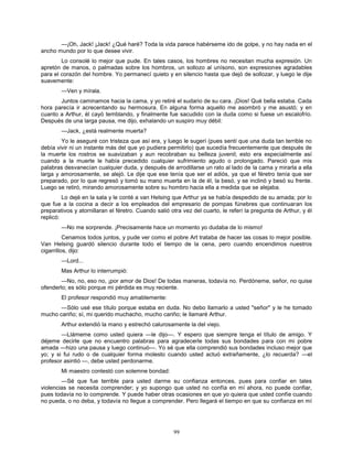 99
—¡Oh, Jack! ¡Jack! ¿Qué haré? Toda la vida parece habérseme ido de golpe, y no hay nada en el
ancho mundo por lo que desee vivir.
Lo consolé lo mejor que pude. En tales casos, los hombres no necesitan mucha expresión. Un
apretón de manos, o palmadas sobre los hombros, un sollozo al unísono, son expresiones agradables
para el corazón del hombre. Yo permanecí quieto y en silencio hasta que dejó de sollozar, y luego le dije
suavemente:
—Ven y mírala.
Juntos caminamos hacia la cama, y yo retiré el sudario de su cara. ¡Dios! Qué bella estaba. Cada
hora parecía ir acrecentando su hermosura. En alguna forma aquello me asombró y me asustó; y en
cuanto a Arthur, él cayó temblando, y finalmente fue sacudido con la duda como si fuese un escalofrío.
Después de una larga pausa, me dijo, exhalando un suspiro muy débil:
—Jack, ¿está realmente muerta?
Yo le aseguré con tristeza que así era, y luego le sugerí (pues sentí que una duda tan terrible no
debía vivir ni un instante más del que yo pudiera permitirlo) que sucedía frecuentemente que después de
la muerte los rostros se suavizaban y aun recobraban su belleza juvenil; esto era especialmente así
cuando a la muerte le había precedido cualquier sufrimiento agudo o prolongado. Pareció que mis
palabras desvanecían cualquier duda, y después de arrodillarse un rato al lado de la cama y mirarla a ella
larga y amorosamente, se alejó. Le dije que ese tenía que ser el adiós, ya que el féretro tenía que ser
preparado, por lo que regresó y tomó su mano muerta en la de él, la besó, y se inclinó y besó su frente.
Luego se retiró, mirando amorosamente sobre su hombro hacia ella a medida que se alejaba.
Lo dejé en la sala y le conté a van Helsing que Arthur ya se había despedido de su amada; por lo
que fue a la cocina a decir a los empleados del empresario de pompas fúnebres que continuaran los
preparativos y atornillaran el féretro. Cuando salió otra vez del cuarto, le referí la pregunta de Arthur, y él
replicó:
—No me sorprende. ¡Precisamente hace un momento yo dudaba de lo mismo!
Cenamos todos juntos, y pude ver como el pobre Art trataba de hacer las cosas lo mejor posible.
Van Helsing guardó silencio durante todo el tiempo de la cena, pero cuando encendimos nuestros
cigarrillos, dijo:
—Lord...
Mas Arthur lo interrumpió:
—No, no, eso no, ¡por amor de Dios! De todas maneras, todavía no. Perdóneme, señor, no quise
ofenderlo; es sólo porque mi pérdida es muy reciente.
El profesor respondió muy amablemente:
—Sólo usé ese título porque estaba en duda. No debo llamarlo a usted "señor" y le he tomado
mucho cariño; sí, mi querido muchacho, mucho cariño; le llamaré Arthur.
Arthur extendió la mano y estrechó calurosamente la del viejo.
—Llámeme como usted quiera —le dijo—. Y espero que siempre tenga el título de amigo. Y
déjeme decirle que no encuentro palabras para agradecerle todas sus bondades para con mi pobre
amada —hizo una pausa y luego continuó—. Yo sé que ella comprendió sus bondades incluso mejor que
yo; y si fui rudo o de cualquier forma molesto cuando usted actuó extrañamente, ¿lo recuerda? —el
profesor asintió —, debe usted perdonarme.
Mi maestro contestó con solemne bondad:
—Sé que fue terrible para usted darme su confianza entonces, pues para confiar en tales
violencias se necesita comprender; y yo supongo que usted no confía en mí ahora, no puede confiar,
pues todavía no lo comprende. Y puede haber otras ocasiones en que yo quiera que usted confíe cuando
no pueda, o no deba, y todavía no llegue a comprender. Pero llegará el tiempo en que su confianza en mí
 