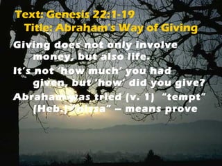 Text: Genesis 22:1-19 
Title: Abraham’s Way of Giving 
Giving does not only involve 
money, but also life. 
It’s not ‘how much’ you had 
given, but ‘how’ did you give? 
Abraham was tried (v. 1) “tempt” 
(Heb.) “nissa” – means prove 
 