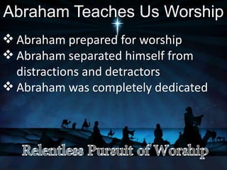 Abraham Teaches Us Worship
 Abraham prepared for worship
 Abraham separated himself from
distractions and detractors
 Abraham was completely dedicated
 