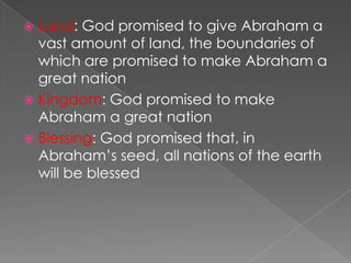 Land: God promised to give Abraham a
vast amount of land, the boundaries of
which are promised to make Abraham a
great nation
 Kingdom: God promised to make
Abraham a great nation
 Blessing: God promised that, in
Abraham’s seed, all nations of the earth
will be blessed


 