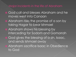 God call and blesses Abraham and he
moves west into Canaan
 Abraham risks the promise of a son by
taking Hagar to bear Ishmael
 Abraham shows his blessing by
interceding for Sodom and Gomorrah
 God gives the blessing of a sin, Isaac,
and sends Ishmael away
 Abraham sacrifice Isaac in Obedience
to God


 