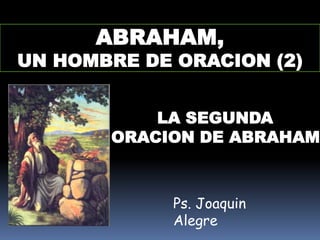 ABRAHAM,
UN HOMBRE DE ORACION (2)


           LA SEGUNDA
       ORACION DE ABRAHAM



             Ps. Joaquin
             Alegre
 