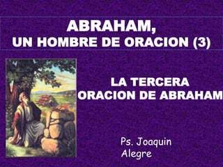 ABRAHAM,
UN HOMBRE DE ORACION (3)


           LA TERCERA
       ORACION DE ABRAHAM



             Ps. Joaquin
             Alegre
 