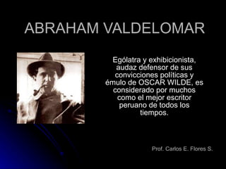ABRAHAM VALDELOMAR Ególatra y exhibicionista, audaz defensor de sus convicciones políticas y émulo de OSCAR WILDE, es considerado por muchos como el mejor escritor peruano de todos los tiempos. Prof. Carlos E. Flores S. 