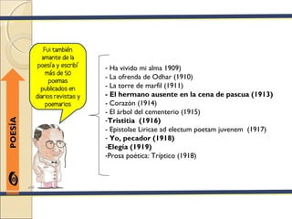 Fui también
            amante de la
          poesía y escribí    - Ha vivido mi alma 1909)
              más de 50
                              - La ofrenda de Odhar (1910)
               poemas
           publicados en      - La torre de marfil (1911)
         diarios revistas y   - El hermano ausente en la cena de pascua (1913)
              poemarios       - Corazón (1914)
                              - El árbol del cementerio (1915)
                              -Tristitia (1916)
POESÍA




                              - Epistolae Liricae ad electum poetam juvenem (1917)
                              - Yo, pecador (1918)
                              -Elegía (1919)
                              -Prosa poética: Tríptico (1918)
 