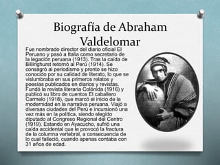 Biografía de Abraham
ValdelomarFue nombrado director del diario oficial El
Peruano y pasó a Italia como secretario de
la legación peruana (1913). Tras la caída de
Billinghurst retornó al Perú (1914). Se
consagró al periodismo y pronto se hizo
conocido por su calidad de literato, lo que se
vislumbraba en sus primeros relatos y
poesías publicados en diarios y revistas.
Fundó la revista literaria Colónida (1916) y
publicó su libro de cuentos El caballero
Carmelo (1918), que marcó el inicio de la
modernidad en la narrativa peruana. Viajó a
diversas ciudades del Perú e incursionó una
vez más en la política, siendo elegido
diputado al Congreso Regional del Centro
(1919). Estando en Ayacucho, sufrió una
caída accidental que le provocó la fractura
de la columna vertebral, a consecuencia de
lo cual falleció, cuando apenas contaba con
31 años de edad.
 