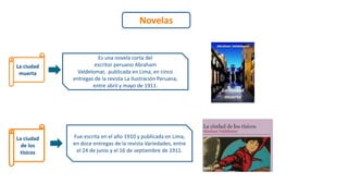 Novelas
La ciudad
muerta
La ciudad
de los
tísicos
Es una novela corta del
escritor peruano Abraham
Valdelomar, publicada en Lima, en cinco
entregas de la revista La Ilustración Peruana,
entre abril y mayo de 1911.
Fue escrita en el año 1910 y publicada en Lima,
en doce entregas de la revista Variedades, entre
el 24 de junio y el 16 de septiembre de 1911.
 