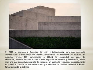 En 2011 se convoco a González de León y Zabludowsky para una necesaria
remodelación y ampliación del museo conservando así fielmente su estética. El
inmueble creció 30% aumentando a 700m2 la capacidad en salas de
exhibición, además de contar con nuevos espacios de estudio y recreación, entre
ellos una sala educativa, una sala de consulta, un auditorio renovado, un restaurante
así como el centro de documentación que contiene el archivo relativo a Rufino
Tamayo abierto al público.
 