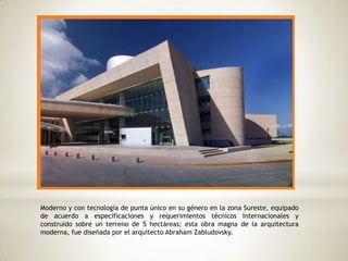 Moderno y con tecnología de punta único en su género en la zona Sureste, equipado
de acuerdo a especificaciones y requerimientos técnicos Internacionales y
construido sobre un terreno de 5 hectáreas; esta obra magna de la arquitectura
moderna, fue diseñada por el arquitecto Abraham Zabludovsky.
 