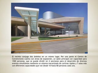 El recinto conjuga dos ámbitos en un mismo lugar. Por una parte el Centro de
Convenciones cuenta con áreas de exposición, un salón principal con capacidad para
1500 personas, que se puede dividir en 4 secciones para el desarrollo de diversos
eventos simultáneos mediante un sistema mecanizado de cortinas rígidas y 7 salas más
con diferentes capacidades que van desde 10 hasta 80 personas cada una.
 