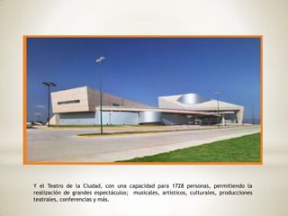 Y el Teatro de la Ciudad, con una capacidad para 1728 personas, permitiendo la
realización de grandes espectáculos; musicales, artísticos, culturales, producciones
teatrales, conferencias y más.
 