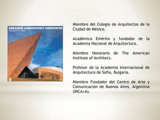 Miembro del Colegio de Arquitectos de la
Ciudad de México.
Académico Emérito y fundador de la
Academia Nacional de Arquitectura.
Miembro Honorario de The American
Institute of Architecs.
Profesor de la Academia Internacional de
Arquitectura de Sofía, Bulgaria.
Miembro Fundador del Centro de Arte y
Comunicación de Buenos Aires, Argentina
(INCA+A).
 