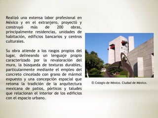 Realizó una extensa labor profesional en
México y en el extranjero, proyectó y
construyó más de 200 obras,
principalmente residencias, unidades de
habitación, edificios bancarios y centros
culturales.
Su obra atiende a los rasgos propios del
lugar, delineando un lenguaje propio
caracterizado por la revaloración del
muro, la búsqueda de texturas durables,
particularmente mediante el empleo del
concreto cincelado con grano de mármol
expuesto y una concepción espacial que
retoma la tradición de la arquitectura
mexicana de patios, pórticos y taludes
que relacionan el interior de los edificios
con el espacio urbano.
El Colegio de México. Ciudad de México.
 
