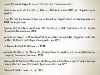 Ha recibido a lo largo de su carrera diversos reconocimientos:
Premio Nacional de Ciencias y Artes en Bellas Artesen 1982 por el gobierno de
México.1
Gran Premio Latinoamericano en la Bienal de arquitectura de Buenos Aires en
1989 por Argentina.
Premio del Instituto Mexicano del Cemento y del Concreto con el Centro
Financiero Banamex en 1989.
Medalla de Oro en la Bienal Mundial de Arquitectura en Sofía, Bulgaria con la sala
de Usos Múltiples en Celaya, Guanajuato, en 1991.
La Presea Ciudad de México, en 1991.
Medalla de Oro en la Bienal de Arquitectura de México, con la ampliación del
complejo Banamex Cuadra en 1992.
Premio de la Sociedad Mexicana de Geografía y Estadística por el mejor trabajo
de Arquitectura en el Estado de Aguascalientes, en 1992.
Creador Emérito de Artes, en 1993.
 