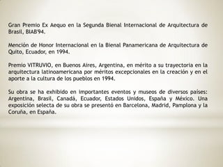 Gran Premio Ex Aequo en la Segunda Bienal Internacional de Arquitectura de
Brasil, BIAB'94.
Mención de Honor Internacional en la Bienal Panamericana de Arquitectura de
Quito, Ecuador, en 1994.
Premio VITRUVIO, en Buenos Aires, Argentina, en mérito a su trayectoria en la
arquitectura latinoamericana por méritos excepcionales en la creación y en el
aporte a la cultura de los pueblos en 1994.
Su obra se ha exhibido en importantes eventos y museos de diversos países:
Argentina, Brasil, Canadá, Ecuador, Estados Unidos, España y México. Una
exposición selecta de su obra se presentó en Barcelona, Madrid, Pamplona y la
Coruña, en España.
 