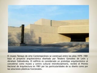 El museo Tamayo de Arte Contemporáneo se construyó entre los años 1979- 1981
bajo el proyecto arquitectónico diseñado por Teodoro González de León y
Abraham Zabludovsky. El edificio es considerado un prototipo arquitectónico al
concebirse como museo y centro cultural interdisciplinario, recibió el Premio
Nacional de Arquitectura en 1981 por las particularidades de su diseño como por
las soluciones plásticas-funcionales.
 