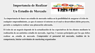 Importancia de Realizar
Un Estudio de Mercado
La importancia de hacer un estudio de mercado radica en la posibilidad de asegurar el éxito de
cualquier emprendimiento, ya que el conocer el entorno en el cual se desarrollará dicho proyecto,
permite a cualquiera realizar una planeación adecuada.
El éxito de un negocio depende de la actualización de las expectativas de los clientes mediante la
realización de un auténtico estudio de mercado. Aquí hay 3 razones principales por las que debes
realizar un estudio de mercado: Comprender el potencial del mercado, Análisis de la
competencia, Iniciar actividades de marketing organizadas
 