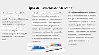 Tipos de Estudios de Mercado
.- Estudios de medición: El objetivo
es disponer de datos sobre tu
mercado. Por ejemplo: El número de
compradores de un producto
determinado, Las frecuencias de
compra de tu marca y de tus
competidores, El perfil de las
diferentes categorías de clientes, El
grado de notoriedad que tiene tu
marca.
.- Estudios para entender al consumidor:
El punto aquí es realizar un estudio de
mercado para analizar: Comportamientos,
Las motivaciones del cliente, Opiniones:
valoración de la marca, diagnóstico de
imagen y posicionamiento, segmentación y
tipología, usos y actitudes del consumidor,
priorización de criterios de elección,
exploración de expectativas, estudio de
satisfacción....
.- Estudios para la toma de decisiones
Aquí la problemática ya no es la misma,
de lo que se trata es de elegir entre
varias hipótesis la que tendrá el mejor
rendimiento, por ejemplo: Seleccionar
el mejor empaque, Elegir entre varios
anuncios o imágenes para una campaña
publicitaria, Determinar la mejor
promoción entre varios mecanismos,
Definir el precio óptimo de un
producto,etc.
 
