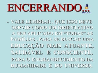 ENCERRANDO...

FP/11.11.11

- VALE LEMBRAR , QUE ISSO DEVE
SERVIR COMO UM ORIENTATIVO
A SER APLICADO EM “TODAS” AS
FAMÍLIAS , PARA SE BUSCAR UMA

EDUCAÇÃO MAIS ATUANTE,
SAUDÁVEL E CONSCIENTE,
PARA O ENGRANDECIMENTO DA
HUMANIDADE E DO UNIVERSO.

 