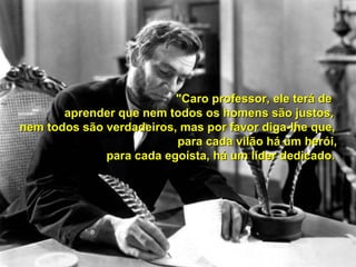 "Caro professor, ele terá de
aprender que nem todos os homens são justos,
nem todos são verdadeiros, mas por favor diga-lhe que,
para cada vilão há um herói,
para cada egoísta, há um líder dedicado.

 
