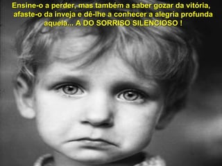 Ensine-o a perder, mas também a saber gozar da vitória,
afaste-o da inveja e dê-lhe a conhecer a alegria profunda
aquela... A DO SORRISO SILENCIOSO !

 
