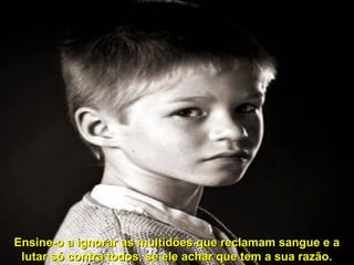 Ensine-o a ignorar as multidões que reclamam sangue e a
lutar só contra todos, se ele achar que tem a sua razão.

 