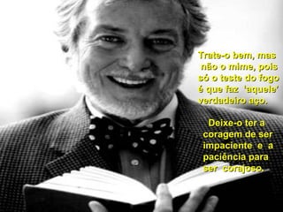 TTrraattee--oo bbeemm,, mmaass 
nnããoo oo mmiimmee,, ppooiiss 
ssóó oo tteessttee ddoo ffooggoo 
éé qquuee ffaazz ‘‘aaqquueellee’’ 
vveerrddaaddeeiirroo aaççoo.. 
DDeeiixxee--oo tteerr aa 
ccoorraaggeemm ddee sseerr 
iimmppaacciieennttee ee aa 
ppaacciiêênncciiaa ppaarraa 
sseerr ccoorraajjoossoo.. 
 
