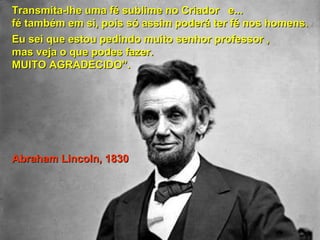 Transmita-lhe uma fé sublime nnoo CCrriiaaddoorr ee...... 
fféé ttaammbbéémm eemm ssii,, ppooiiss ssóó aassssiimm ppooddeerráá tteerr fféé nnooss hhoommeennss.. 
EEuu sseeii qquuee eessttoouu ppeeddiinnddoo mmuuiittoo sseennhhoorr pprrooffeessssoorr ,, 
mmaass vveejjaa oo qquuee ppooddeess ffaazzeerr.. 
MMUUIITTOO AAGGRRAADDEECCIIDDOO””.. 
AAbbrraahhaamm LLiinnccoollnn,, 11883300 
 