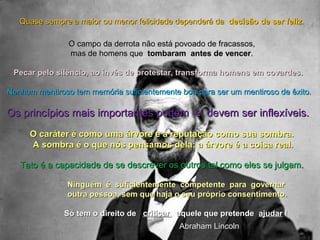 QQuuaassee sseemmpprree aa mmaaiioorr oouu mmeennoorr ffeelliicciiddaaddee ddeeppeennddeerráá ddaa ddeecciissããoo ddee sseerr ffeelliizz.. 
OO ccaammppoo ddaa ddeerrrroottaa nnããoo eessttáá ppoovvooaaddoo ddee ffrraaccaassssooss,, 
mmaass ddee hhoommeennss qquuee ttoommbbaarraamm aanntteess ddee vveenncceerr.. 
PPeeccaarr ppeelloo ssiillêênncciioo,, aaoo iinnvvééss ddee pprrootteessttaarr,, ttrraannssffoorrmmaa hhoommeennss eemm ccoovvaarrddeess.. 
NNeennhhuumm mmeennttiirroossoo tteemm mmeemmóórriiaa ssuuffiicciieenntteemmeennttee bbooaa ppaarraa sseerr uumm mmeennttiirroossoo ddee êêxxiittoo.. 
OOss pprriinnccííppiiooss mmaaiiss iimmppoorrttaanntteess ppooddeemm ee ddeevveemm sseerr iinnfflleexxíívveeiiss.. 
OO ccaarráátteerr éé ccoommoo uummaa áárrvvoorree ee aa rreeppuuttaaççããoo ccoommoo ssuuaa ssoommbbrraa.. 
AA ssoommbbrraa éé oo qquuee nnóóss ppeennssaammooss ddeellaa;; aa áárrvvoorree éé aa ccooiissaa rreeaall.. 
TTaattoo éé aa ccaappaacciiddaaddee ddee ssee ddeessccrreevveerr ooss oouuttrrooss ttaall ccoommoo eelleess ssee jjuullggaamm.. 
NNiinngguuéémm éé ssuuffiicciieenntteemmeennttee ccoommppeetteennttee ppaarraa ggoovveerrnnaarr 
oouuttrraa ppeessssooaa,, sseemm qquuee hhaajjaa oo sseeuu pprróópprriioo ccoonnsseennttiimmeennttoo.. 
SSóó tteemm oo ddiirreeiittoo ddee ccrriittiiccaarr aaqquueellee qquuee pprreetteennddee aajjuuddaarr !! 
AAbbrraahhaamm LLiinnccoollnn 
 