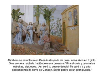 Abraham se estableció en Canaán después de pasar unos años en Egipto. 
Dios volvió a hablarle haciéndole una promesa:"Mira el cielo y cuenta las 
estrellas, si puedes. ¡Así será tu descendencia! Te daré a ti y a tu 
descendencia la tierra de Canaán. Serás padre de un gran pueblo." 
 