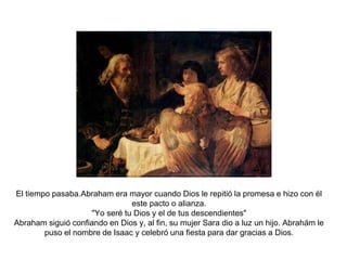 El tiempo pasaba.Abraham era mayor cuando Dios le repitió la promesa e hizo con él 
este pacto o alianza. 
"Yo seré tu Dios y el de tus descendientes" 
Abraham siguió confiando en Dios y, al fin, su mujer Sara dio a luz un hijo. Abrahám le 
puso el nombre de Isaac y celebró una fiesta para dar gracias a Dios. 
 